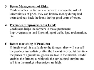 3. Better Management of Risk:
Credit enables the farmers to better to manage the risk of
uncertainties of price. they can borrow money during bad
years and pay back the loans during good years of crops.
4. Permanent Improvement in Land:
Credit also helps the farmers to make permanent
improvements in land like sinking of wells, land reclamation,
etc.
5. Better marketing of Products:
if timely credit is available to the farmers, they will not sell
the produce immediately after the harvest is over. At that time
the prices of agricultural goods are low in the market. Credit
enables the farmers to withhold the agricultural surplus and
sell it in the market when prices are high.

 