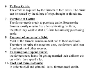 6. To Face Crisis:
The credit is required by the farmers to face crisis. The crisis
can be caused by the failure of crop, draught or floods etc.
7. Purchase of Cattle:
The farmer needs credit to purchase cattle. Because the
farmers mostly remain free after cultivating the farm,
therefore they want to start off-farm business by purchasing
cattle.
8. Payment of ancestor’s Debt:
Most of the farmers remain in debt due to their ancestors.
Therefore to retire the ancestors debt, the farmers take loan
from banks and other sources.
9. Consumption Expenditures:
the farmers need loans for getting married their children etc
on which they spend a lot.
10. Civil and Criminal Suits:
in order to civil and criminal suits, farmers need credit.

 
