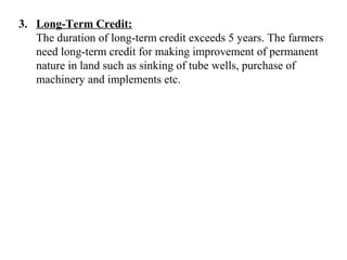3. Long-Term Credit:
The duration of long-term credit exceeds 5 years. The farmers
need long-term credit for making improvement of permanent
nature in land such as sinking of tube wells, purchase of
machinery and implements etc.

 