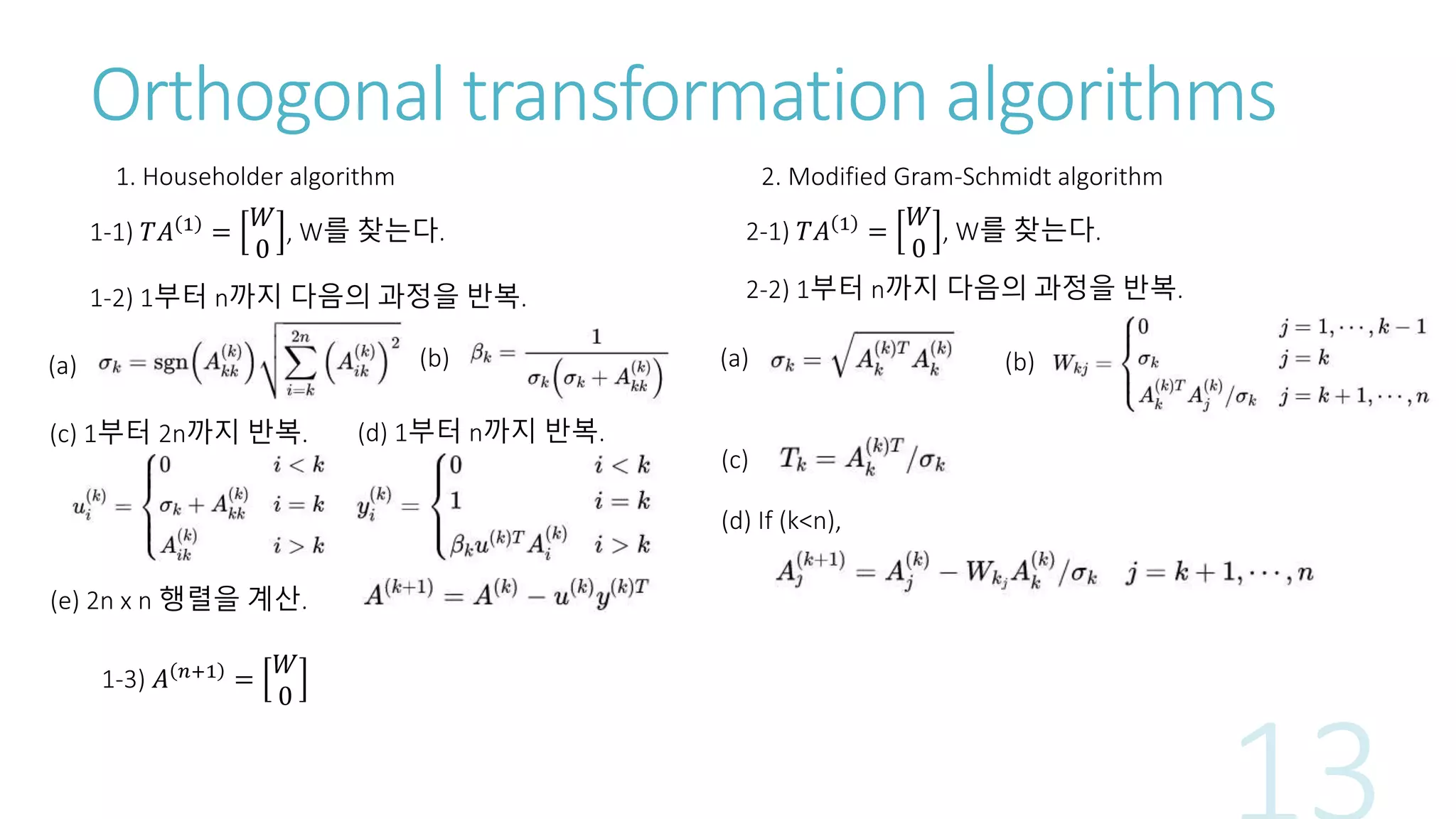 Orthogonal transformation algorithms
1. Householder algorithm
1-1) 𝑇𝐴 1
=
𝑊
0
, W를 찾는다.
1-2) 1부터 n까지 다음의 과정을 반복.
(a) (b)
(c) 1부터 2n까지 반복. (d) 1부터 n까지 반복.
(e) 2n x n 행렬을 계산.
1-3) 𝐴 𝑛+1
=
𝑊
0
2. Modified Gram-Schmidt algorithm
2-1) 𝑇𝐴 1 =
𝑊
0
, W를 찾는다.
2-2) 1부터 n까지 다음의 과정을 반복.
(a) (b)
(c)
(d) If (k<n),
 