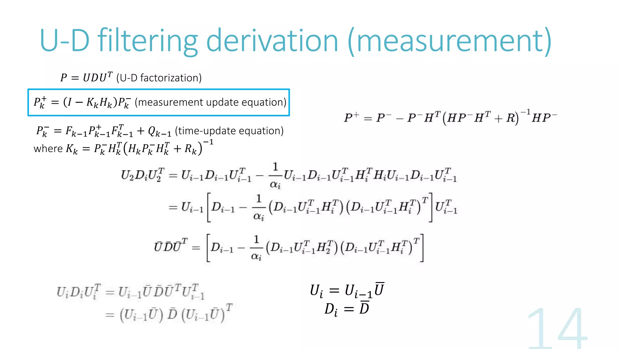U-D filtering derivation (measurement)
𝑃 = 𝑈𝐷𝑈 𝑇
(U-D factorization)
𝑃𝑘
+
= 𝐼 − 𝐾𝑘 𝐻 𝑘 𝑃𝑘
−
(measurement update equation)
𝑃𝑘
−
= 𝐹𝑘−1 𝑃𝑘−1
+
𝐹𝑘−1
𝑇
+ 𝑄 𝑘−1 (time-update equation)
where 𝐾𝑘 = 𝑃𝑘
−
𝐻 𝑘
𝑇
𝐻 𝑘 𝑃𝑘
−
𝐻 𝑘
𝑇
+ 𝑅 𝑘
−1
𝑈𝑖 = 𝑈𝑖−1 𝑈
𝐷𝑖 = 𝐷
 