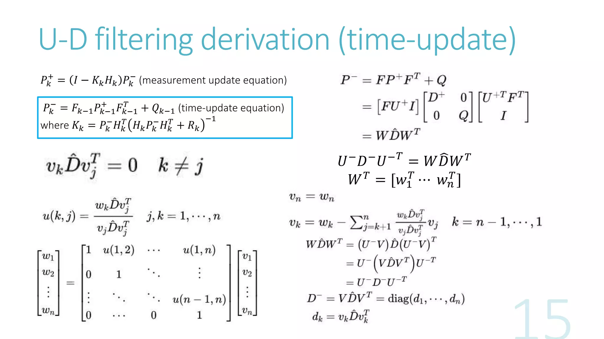 U-D filtering derivation (time-update)
𝑃𝑘
+
= 𝐼 − 𝐾𝑘 𝐻 𝑘 𝑃𝑘
−
(measurement update equation)
𝑃𝑘
−
= 𝐹𝑘−1 𝑃𝑘−1
+
𝐹𝑘−1
𝑇
+ 𝑄 𝑘−1 (time-update equation)
where 𝐾𝑘 = 𝑃𝑘
−
𝐻 𝑘
𝑇
𝐻 𝑘 𝑃𝑘
−
𝐻 𝑘
𝑇
+ 𝑅 𝑘
−1
𝑈−
𝐷−
𝑈− 𝑇
= 𝑊 𝐷𝑊 𝑇
𝑊 𝑇 = [𝑤1
𝑇
⋯ 𝑤 𝑛
𝑇]
 