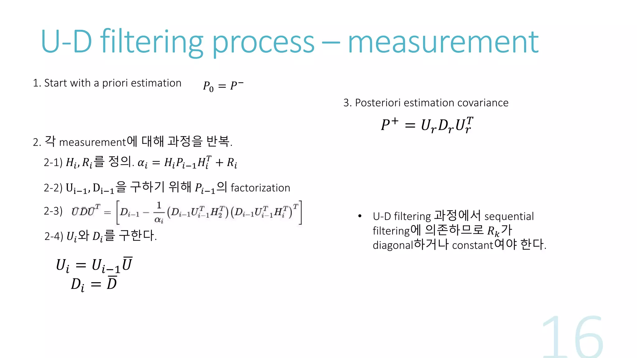 U-D filtering process – measurement
1. Start with a priori estimation 𝑃0 = 𝑃−
2. 각 measurement에 대해 과정을 반복.
2-1) 𝐻𝑖, 𝑅𝑖를 정의. 𝛼𝑖 = 𝐻𝑖 𝑃𝑖−1 𝐻𝑖
𝑇
+ 𝑅𝑖
2-2) Ui−1, Di−1을 구하기 위해 𝑃𝑖−1의 factorization
2-3)
2-4) 𝑈𝑖와 𝐷𝑖를 구한다.
𝑈𝑖 = 𝑈𝑖−1 𝑈
𝐷𝑖 = 𝐷
3. Posteriori estimation covariance
𝑃+
= 𝑈𝑟 𝐷𝑟 𝑈𝑟
𝑇
• U-D filtering 과정에서 sequential
filtering에 의존하므로 𝑅 𝑘가
diagonal하거나 constant여야 한다.
 
