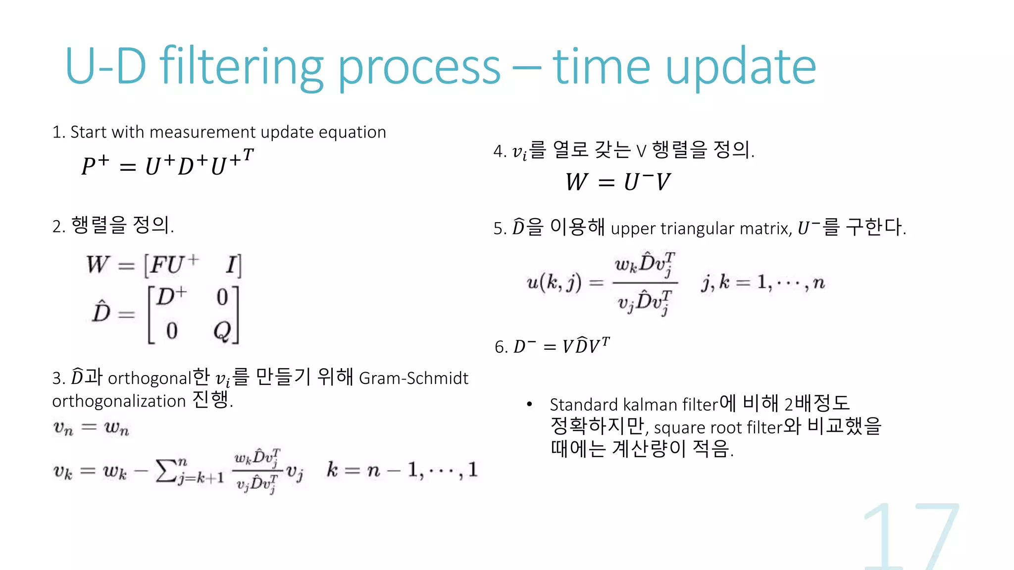 U-D filtering process – time update
1. Start with measurement update equation
2. 행렬을 정의.
3. 𝐷과 orthogonal한 𝑣𝑖를 만들기 위해 Gram-Schmidt
orthogonalization 진행.
𝑊 = 𝑈−
𝑉
𝑃+
= 𝑈+
𝐷+
𝑈+ 𝑇 4. 𝑣𝑖를 열로 갖는 V 행렬을 정의.
5. 𝐷을 이용해 upper triangular matrix, 𝑈−를 구한다.
6. 𝐷− = 𝑉 𝐷𝑉 𝑇
• Standard kalman filter에 비해 2배정도
정확하지만, square root filter와 비교했을
때에는 계산량이 적음.
 
