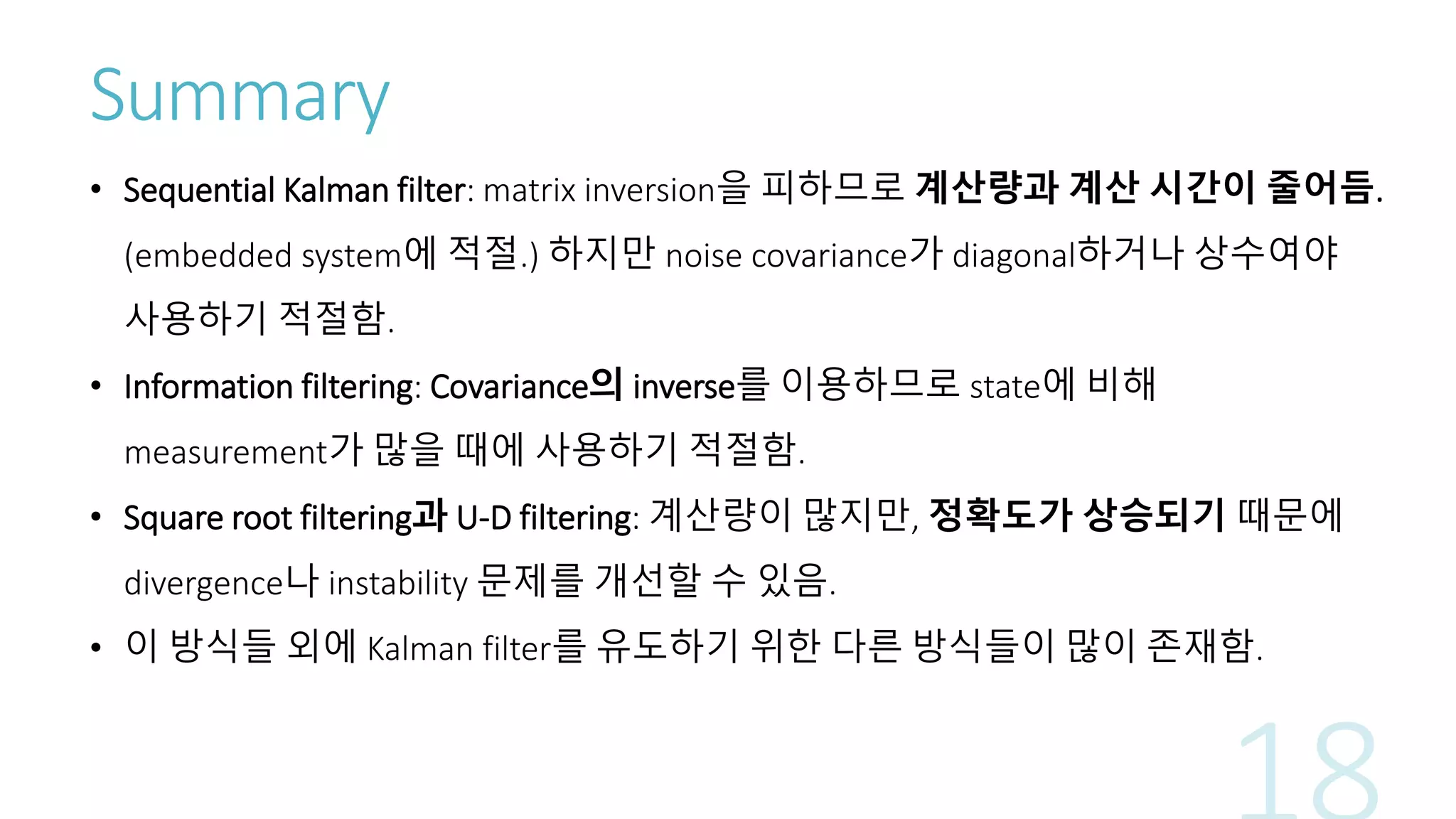Summary
• Sequential Kalman filter: matrix inversion을 피하므로 계산량과 계산 시간이 줄어듬.
(embedded system에 적절.) 하지만 noise covariance가 diagonal하거나 상수여야
사용하기 적절함.
• Information filtering: Covariance의 inverse를 이용하므로 state에 비해
measurement가 많을 때에 사용하기 적절함.
• Square root filtering과 U-D filtering: 계산량이 많지만, 정확도가 상승되기 때문에
divergence나 instability 문제를 개선할 수 있음.
• 이 방식들 외에 Kalman filter를 유도하기 위한 다른 방식들이 많이 존재함.
 