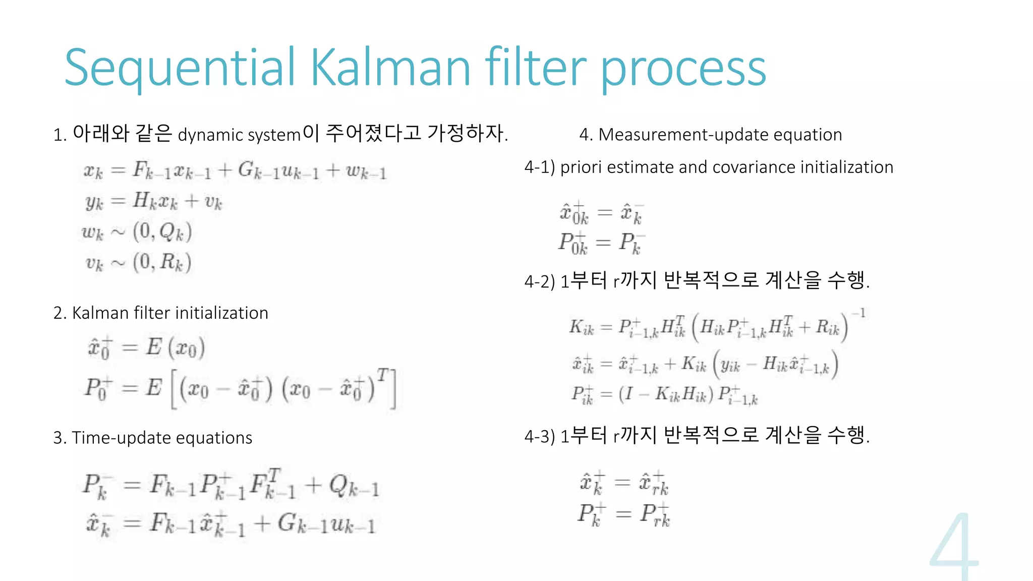 Sequential Kalman filter process
1. 아래와 같은 dynamic system이 주어졌다고 가정하자.
2. Kalman filter initialization
3. Time-update equations
4. Measurement-update equation
4-1) priori estimate and covariance initialization
4-2) 1부터 r까지 반복적으로 계산을 수행.
4-3) 1부터 r까지 반복적으로 계산을 수행.
 