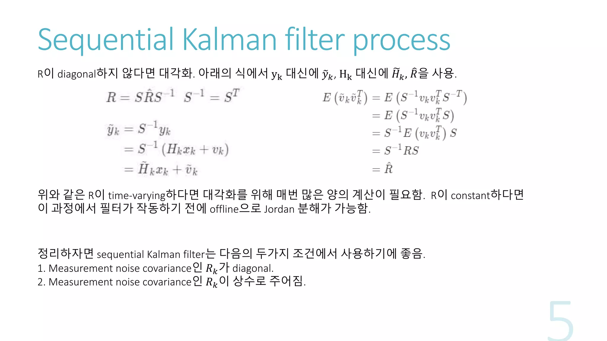 Sequential Kalman filter process
R이 diagonal하지 않다면 대각화. 아래의 식에서 yk 대신에 𝑦 𝑘, Hk 대신에 𝐻 𝑘, 𝑅을 사용.
위와 같은 R이 time-varying하다면 대각화를 위해 매번 많은 양의 계산이 필요함. R이 constant하다면
이 과정에서 필터가 작동하기 전에 offline으로 Jordan 분해가 가능함.
정리하자면 sequential Kalman filter는 다음의 두가지 조건에서 사용하기에 좋음.
1. Measurement noise covariance인 𝑅 𝑘가 diagonal.
2. Measurement noise covariance인 𝑅 𝑘이 상수로 주어짐.
 