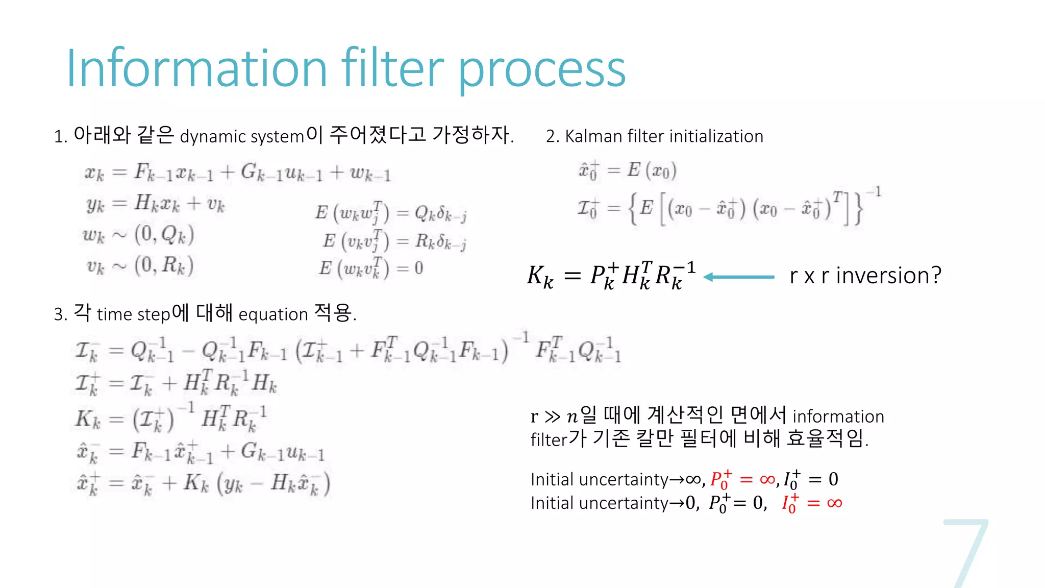Information filter process
1. 아래와 같은 dynamic system이 주어졌다고 가정하자.
3. 각 time step에 대해 equation 적용.
2. Kalman filter initialization
r ≫ 𝑛일 때에 계산적인 면에서 information
filter가 기존 칼만 필터에 비해 효율적임.
Initial uncertainty→∞, 𝑃0
+
= ∞, 𝐼0
+
= 0
Initial uncertainty→0, 𝑃0
+
= 0, 𝐼0
+
= ∞
𝐾𝑘 = 𝑃𝑘
+
𝐻 𝑘
𝑇
𝑅 𝑘
−1
r x r inversion?
 