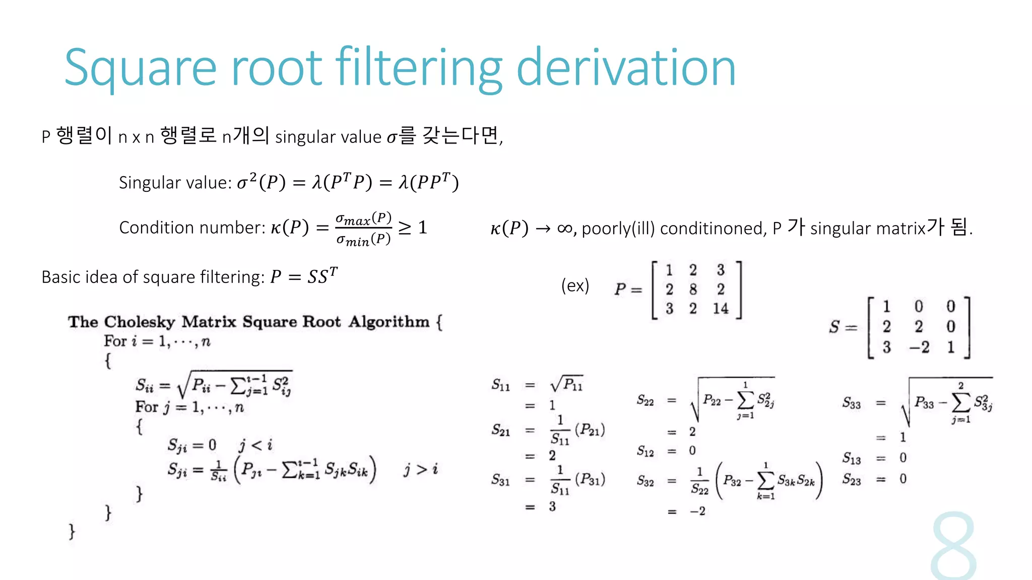 Square root filtering derivation
Condition number: 𝜅 𝑃 =
𝜎 𝑚𝑎𝑥 𝑃
𝜎 𝑚𝑖𝑛 𝑃
≥ 1
Singular value: 𝜎2
𝑃 = 𝜆 𝑃 𝑇
𝑃 = 𝜆(𝑃𝑃 𝑇
)
P 행렬이 n x n 행렬로 n개의 singular value 𝜎를 갖는다면,
𝜅 𝑃 → ∞, poorly(ill) conditinoned, P 가 singular matrix가 됨.
Basic idea of square filtering: 𝑃 = 𝑆𝑆 𝑇
(ex)
 
