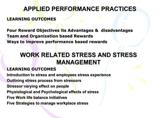 APPLIED PERFORMANCE PRACTICES
LEARNING OUTCOMES
Four Reward Objectives its Advantages & disadvantages
Team and Organization based Rewards
Ways to improve performance based rewards
WORK RELATED STRESS AND STRESS
MANAGEMENT
LEARNING OUTCOMES
Introduction to stress and employees stress experience
Outlining stress process from stressors
Stressor varying effect on people
Physiological and Psychological effects of stress
Five Work life balance initiatives
Five Strategies to manage workplace stress
 