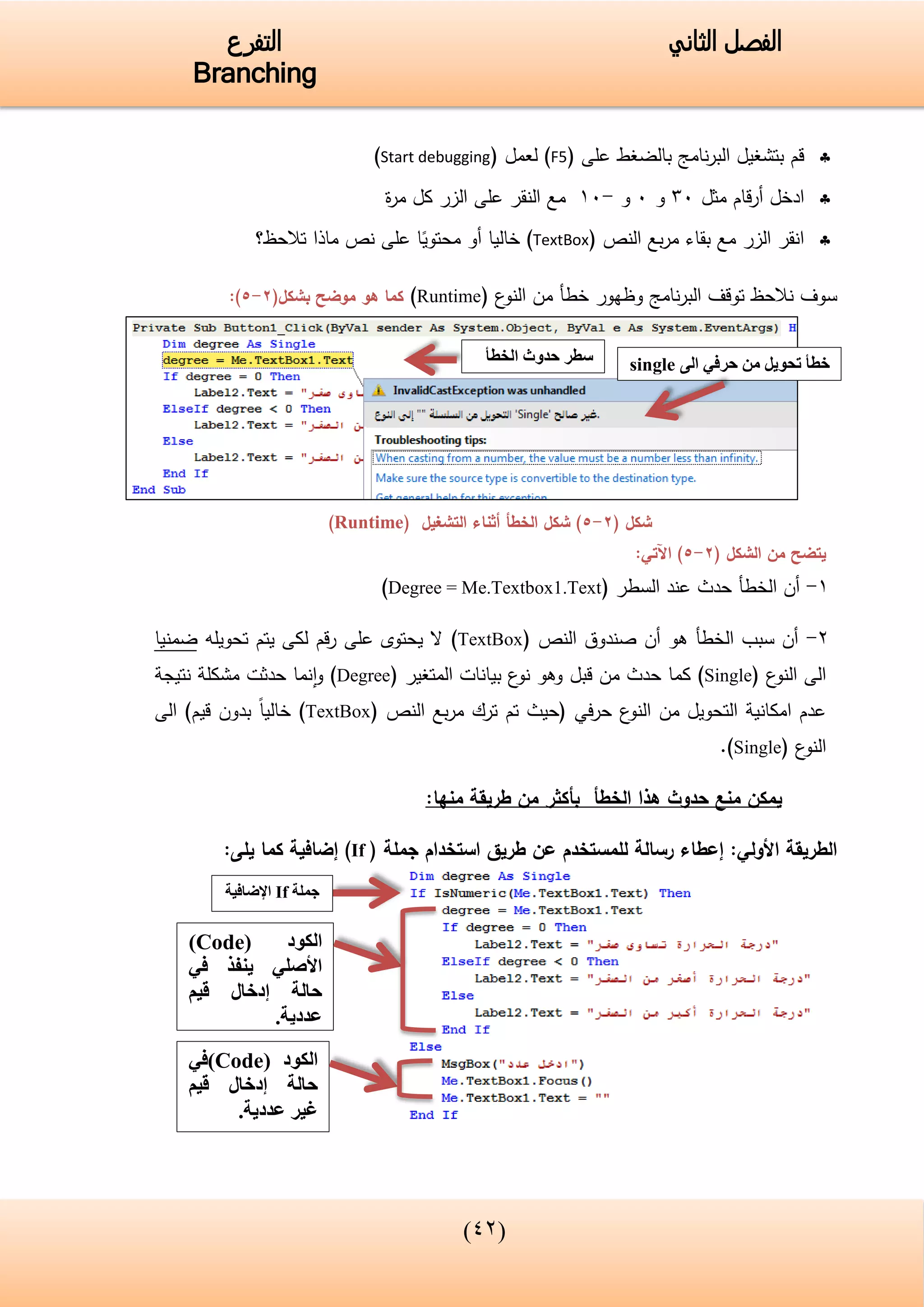(34)
‫الفصل‬‫الثاني‬‫التفرع‬
Branching
‫على‬ ‫بالضغط‬ ‫نامج‬‫ر‬‫الب‬ ‫بتشغيل‬ ‫قم‬(F5)‫لعمل‬(Start debugging)
‫ادخل‬‫قام‬‫ر‬‫أ‬‫مثل‬05‫و‬5‫و‬-15‫ة‬‫ر‬‫م‬ ‫كل‬ ‫الزر‬ ‫على‬ ‫النقر‬ ‫مع‬
‫النص‬ ‫بع‬‫ر‬‫م‬ ‫بقاء‬ ‫مع‬ ‫الزر‬ ‫انقر‬(TextBox)‫خاليا‬‫محتوي‬ ‫أو‬‫نص‬ ‫على‬ ‫ا‬‫تالحظ‬ ‫ماذا‬‫؟‬
‫نالحظ‬ ‫سوف‬‫نامج‬‫ر‬‫الب‬ ‫توقف‬‫و‬‫ع‬‫النو‬ ‫من‬ ‫خطأ‬ ‫ظهور‬(Runtime)‫كما‬‫موضح‬ ‫هو‬(‫بشكل‬2-5):
( ‫شكل‬2-5‫التشغيل‬ ‫أثناء‬ ‫الخطأ‬ ‫شكل‬ )(Runtime)
‫يتضح‬‫الشكل‬ ‫من‬(2-5):‫اآلتي‬
1-‫السطر‬ ‫عند‬ ‫حدث‬ ‫الخطأ‬ ‫أن‬(Degree = Me.Textbox1.Text)
2-‫أن‬ ‫هو‬ ‫الخطأ‬ ‫سبب‬ ‫أن‬‫النص‬ ‫صندوق‬(TextBox)‫تحويله‬ ‫يتم‬ ‫لكى‬ ‫قم‬‫ر‬ ‫على‬ ‫يحتوى‬ ‫ال‬‫ضمنيا‬
‫ع‬‫النو‬ ‫الى‬(Single)‫قبل‬ ‫من‬ ‫حدث‬ ‫كما‬‫المتغير‬ ‫بيانات‬ ‫ع‬‫نو‬ ‫وهو‬(Degree)‫نتيجة‬ ‫مشكلة‬ ‫حدثت‬ ‫نما‬‫ا‬‫و‬
‫ع‬‫النو‬ ‫من‬ ‫التحويل‬ ‫امكانية‬ ‫عدم‬‫في‬‫ر‬‫ح‬‫النص‬ ‫بع‬‫ر‬‫م‬ ‫ترك‬ ‫تم‬ ‫(حيث‬(TextBox))‫قيم‬ ‫بدون‬ ‫خاليا‬‫الى‬
‫ع‬‫النو‬(Single).
‫يمكن‬‫الخطأ‬ ‫هذا‬ ‫حدوث‬ ‫منع‬:‫منها‬ ‫طريقة‬ ‫من‬ ‫بأكثر‬
:‫األولي‬ ‫الطريقة‬‫للمستخدم‬ ‫رسالة‬ ‫إعطاء‬‫طريق‬ ‫عن‬‫جملة‬ ‫استخدام‬(If):‫يلى‬ ‫كما‬ ‫إضافية‬
‫الخطأ‬ ‫حدوث‬ ‫سطر‬ ‫الى‬ ‫حرفي‬ ‫من‬ ‫تحويل‬ ‫خطأ‬single
( ‫الكود‬Code)
‫في‬ ‫ينفذ‬ ‫األصلي‬
‫قيم‬ ‫إدخال‬ ‫حالة‬
.‫عددية‬
( ‫الكود‬Code‫)في‬
‫قيم‬ ‫إدخال‬ ‫حالة‬
.‫عددية‬ ‫غير‬
‫جملة‬If‫اإلضافية‬
 