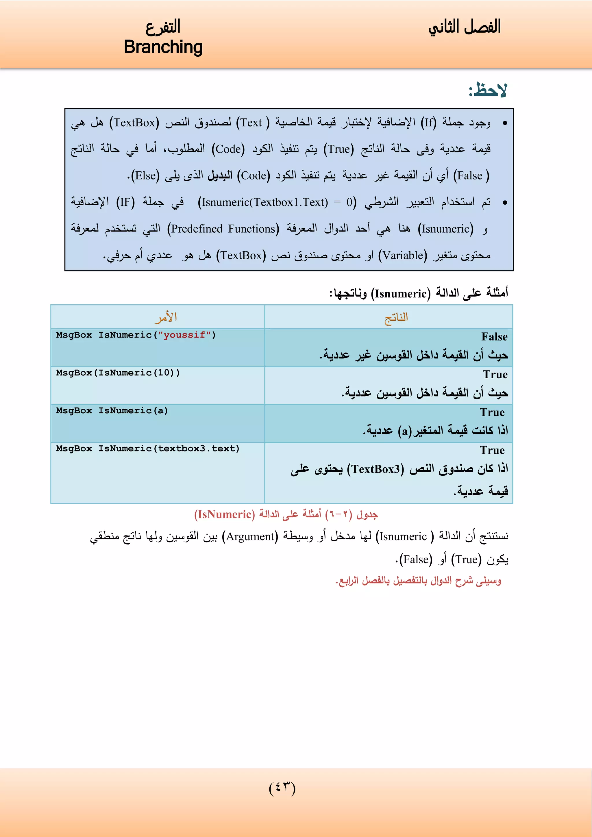 (34)
‫الفصل‬‫الثاني‬‫التفرع‬
Branching
‫الحظ‬:
‫جملة‬ ‫وجود‬(If)‫اإلضافية‬‫إلختبار‬‫الخاصية‬ ‫قيمة‬(Text)‫النص‬ ‫لصندوق‬(TextBox)‫هل‬‫هي‬
‫قيمة‬‫عددية‬‫الناتج‬ ‫حالة‬ ‫وفى‬(True)‫ي‬‫الكود‬ ‫تنفيذ‬ ‫تم‬(Code)‫المطلوب‬,‫أما‬‫الناتج‬ ‫حالة‬ ‫في‬
(False)‫عددية‬ ‫غير‬ ‫القيمة‬ ‫أن‬ ‫أي‬‫ي‬‫الكود‬ ‫تنفيذ‬ ‫تم‬(Code)‫البديل‬‫يلى‬ ‫الذى‬(Else).
‫التعبير‬ ‫استخدام‬ ‫تم‬‫الشرطي‬(Isnumeric(Textbox1.Text) = 0)‫في‬‫جملة‬(IF)‫اإلضافية‬
‫و‬(Isnumeric)‫ال‬‫و‬‫الد‬ ‫أحد‬ ‫هي‬ ‫هنا‬( ‫فة‬‫ر‬‫المع‬Predefined Functions)‫فة‬‫ر‬‫لمع‬ ‫تستخدم‬ ‫التي‬
‫متغير‬ ‫محتوى‬(Variable)‫نص‬ ‫صندوق‬ ‫محتوى‬ ‫او‬(TextBox)‫هو‬ ‫هل‬‫عددي‬‫أم‬‫في‬‫ر‬‫ح‬.
‫الدالة‬ ‫على‬ ‫أمثلة‬(Isnumeric):‫وناتجها‬
False
‫عددية‬ ‫غير‬ ‫القوسين‬ ‫داخل‬ ‫القيمة‬ ‫أن‬ ‫حيث‬.
MsgBox IsNumeric("youssif")
True
‫عددية‬ ‫القوسين‬ ‫داخل‬ ‫القيمة‬ ‫أن‬ ‫حيث‬.
MsgBox(IsNumeric(10))
True
‫المتغير‬ ‫قيمة‬ ‫كانت‬ ‫اذا‬(a)‫عددية‬.
MsgBox IsNumeric(a)
True
‫النص‬ ‫صندوق‬ ‫كان‬ ‫اذا‬(TextBox3)‫على‬ ‫يحتوى‬
‫عددية‬ ‫قيمة‬.
MsgBox IsNumeric(textbox3.text)
( ‫جدول‬2-6)‫الدالة‬ ‫على‬ ‫أمثلة‬(IsNumeric)
‫أن‬ ‫نستنتج‬‫الدالة‬(Isnumeric)‫لها‬( ‫وسيطة‬ ‫أو‬ ‫مدخل‬Argument)‫ولها‬ ‫القوسين‬ ‫بين‬‫منطقي‬ ‫ناتج‬
‫يكون‬(True)‫أو‬(False).
.‫ابع‬‫ر‬‫ال‬ ‫بالفصل‬ ‫بالتفصيل‬ ‫ال‬‫و‬‫الد‬ ‫شرح‬ ‫وسيلى‬
 