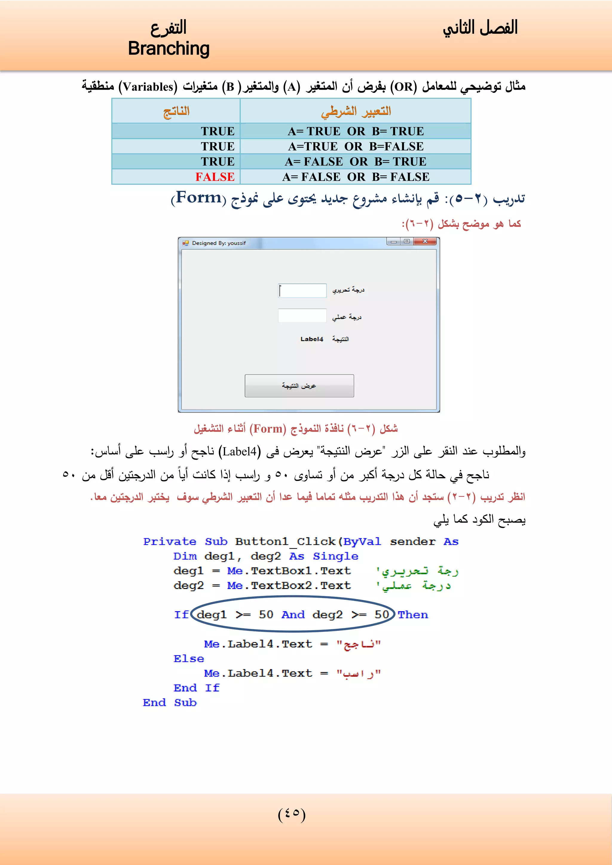 (33)
‫الفصل‬‫الثاني‬‫التفرع‬
Branching
‫للمعامل‬ ‫توضيحي‬ ‫مثال‬(OR)‫المتغير‬ ‫أن‬ ‫بفرض‬(A)‫المتغير‬‫و‬(B)‫ات‬‫ر‬‫متغي‬(Variables)‫منطقية‬
A= TRUE OR B= TRUETRUE
A=TRUE OR B=FALSETRUE
A= FALSE OR B= TRUETRUE
A= FALSE OR B= FALSEFALSE
‫تدريب‬(2-0):‫منوذج‬ ‫على‬ ‫حيتوى‬ ‫جديد‬ ‫مشروع‬ ‫بإنشاء‬ ‫قم‬(Form)
‫كما‬‫موضح‬ ‫هو‬( ‫بشكل‬2-6):
( ‫شكل‬2-6)( ‫النموذج‬ ‫نافذة‬Form‫التشغيل‬ ‫أثناء‬ )
‫الزر‬ ‫على‬ ‫النقر‬ ‫عند‬ ‫المطلوب‬‫و‬"‫النتيجة‬ ‫"عرض‬‫فى‬ ‫يعرض‬(Label4)‫ناجح‬‫أ‬‫اسب‬‫ر‬ ‫و‬:‫أساس‬ ‫على‬
‫تساوى‬ ‫أو‬ ‫من‬ ‫أكبر‬ ‫درجة‬ ‫كل‬ ‫حالة‬ ‫في‬ ‫ناجح‬05‫و‬‫اسب‬‫ر‬‫إ‬‫الدرجت‬ ‫من‬ ‫أيا‬ ‫كانت‬ ‫ذا‬‫ي‬‫من‬ ‫أقل‬ ‫ن‬05
‫انظر‬( ‫تدريب‬2-2‫الدرجت‬ ‫يختبر‬ ‫سوف‬ ‫الشرطي‬ ‫التعبير‬ ‫أن‬ ‫عدا‬ ‫فيما‬ ‫تماما‬ ‫مثله‬ ‫التدريب‬ ‫هذا‬ ‫أن‬ ‫ستجد‬ )‫ي‬.‫معا‬ ‫ن‬
‫يلي‬ ‫كما‬ ‫الكود‬ ‫يصبح‬
 