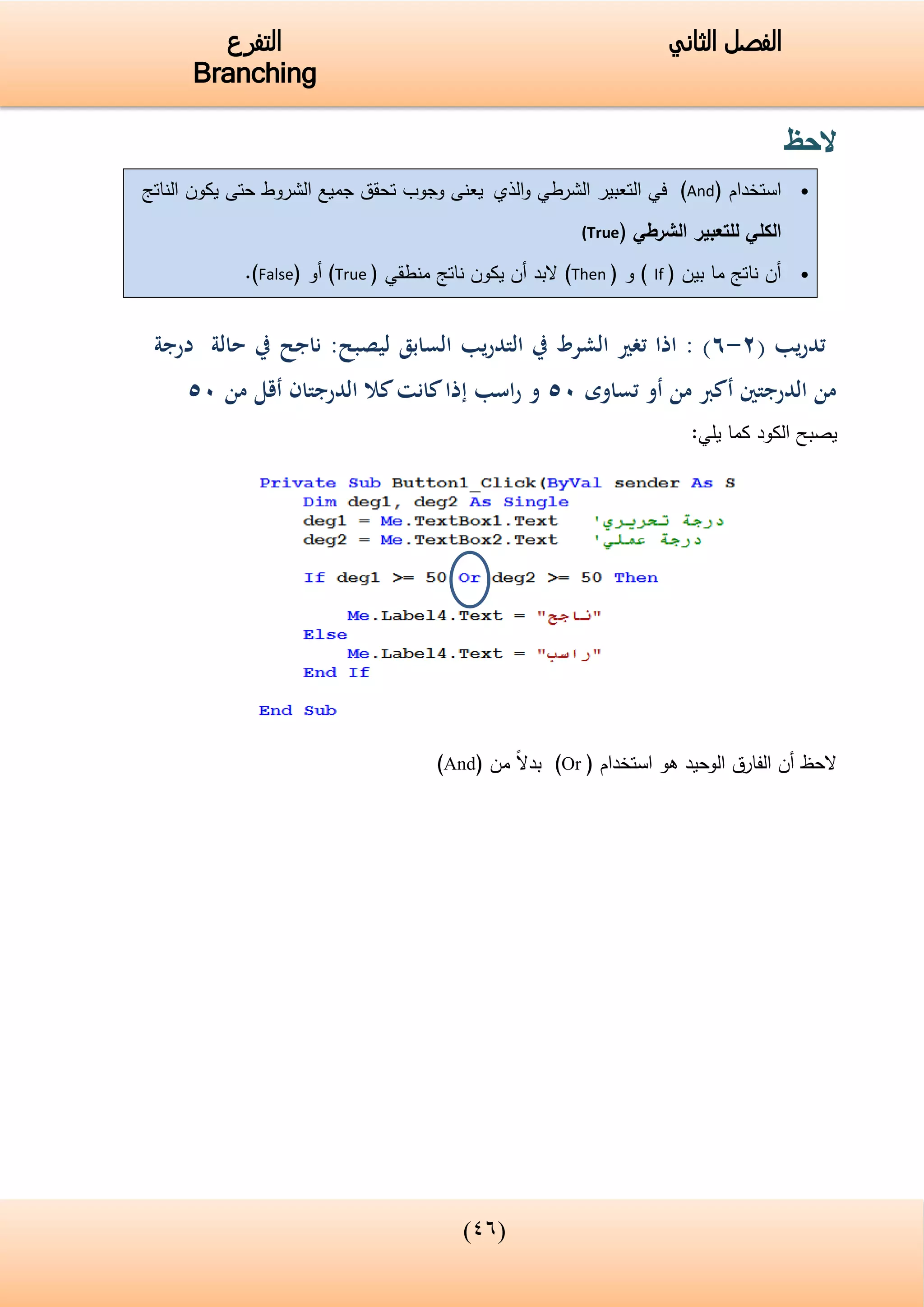 (33)
‫الفصل‬‫الثاني‬‫التفرع‬
Branching
‫الحظ‬
‫استخدام‬(And)‫التعبير‬ ‫في‬‫الذي‬‫و‬ ‫الشرطي‬‫الناتج‬ ‫يكون‬ ‫حتى‬ ‫الشروط‬ ‫جميع‬ ‫تحقق‬ ‫وجوب‬ ‫يعنى‬
‫الشرطي‬ ‫للتعبير‬ ‫الكلي‬((True
‫بين‬ ‫ما‬ ‫ناتج‬ ‫أن‬(If)‫و‬(Then)‫منطقي‬ ‫ناتج‬ ‫يكون‬ ‫أن‬ ‫البد‬(True)‫أ‬‫و‬(False).
( ‫يب‬‫ر‬‫تد‬2-6:‫ليصبح‬ ‫السابق‬ ‫يب‬‫ر‬‫التد‬ ‫يف‬ ‫الشرط‬ ‫تغري‬ ‫اذا‬ : )‫درجة‬ ‫حالة‬ ‫يف‬ ‫ناجح‬
‫الدرجت‬ ‫من‬‫ني‬‫أ‬‫تساوى‬ ‫أو‬ ‫من‬ ‫كرب‬05‫و‬‫اسب‬‫ر‬‫إ‬‫من‬ ‫أقل‬ ‫الدرجتان‬ ‫كال‬‫كانت‬‫ذا‬05
:‫يلي‬ ‫كما‬ ‫الكود‬ ‫يصبح‬
‫الحظ‬‫أن‬‫الف‬‫ا‬‫رق‬‫استخدام‬ ‫هو‬ ‫الوحيد‬(Or)‫من‬ ‫بدال‬(And)
 