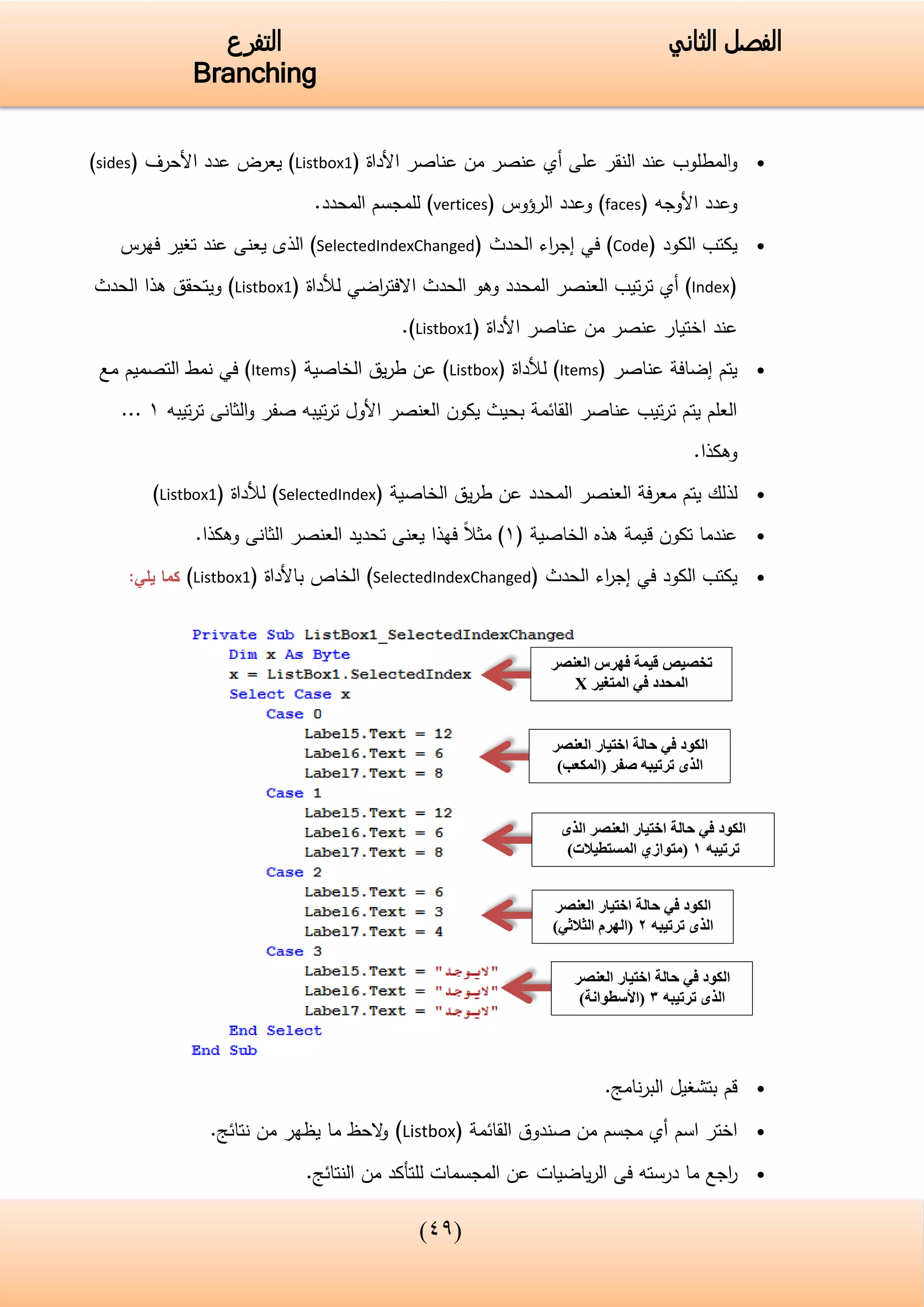 (33)
‫الفصل‬‫الثاني‬‫التفرع‬
Branching
‫المطلوب‬‫و‬‫على‬ ‫النقر‬ ‫عند‬‫أي‬‫األداة‬ ‫عناصر‬ ‫من‬ ‫عنصر‬(Listbox1)‫عدد‬ ‫يعرض‬‫األحرف‬(sides)
‫و‬‫األوجه‬ ‫عدد‬(faces)‫وعدد‬‫الرؤوس‬(vertices).‫المحدد‬ ‫للمجسم‬
‫الكود‬ ‫يكتب‬(Code)‫في‬‫الحدث‬ ‫اء‬‫ر‬‫إج‬(SelectedIndexChanged)‫عن‬ ‫يعنى‬ ‫الذى‬‫د‬‫فهرس‬ ‫تغير‬
(Index‫أي‬ )‫تيب‬‫ر‬‫ت‬‫الحدث‬ ‫وهو‬ ‫المحدد‬ ‫العنصر‬‫اضي‬‫ر‬‫االفت‬‫لألداة‬(Listbox1)‫الحدث‬ ‫هذا‬ ‫ويتحقق‬
‫عن‬‫د‬‫األداة‬ ‫عناصر‬ ‫من‬ ‫عنصر‬ ‫اختيار‬(Listbox1).
( ‫عناصر‬ ‫إضافة‬ ‫يتم‬Items( ‫لألداة‬ )Listbox‫عن‬ )( ‫الخاصية‬ ‫يق‬‫ر‬‫ط‬Items‫مع‬ ‫التصميم‬ ‫نمط‬ ‫في‬ )
‫تيبه‬‫ر‬‫ت‬ ‫الثانى‬‫و‬ ‫صفر‬ ‫تيبه‬‫ر‬‫ت‬ ‫األول‬ ‫العنصر‬ ‫يكون‬ ‫بحيث‬ ‫القائمة‬ ‫عناصر‬ ‫تيب‬‫ر‬‫ت‬ ‫يتم‬ ‫العلم‬1...
.‫وهكذا‬
‫لذلك‬‫فة‬‫ر‬‫مع‬ ‫يتم‬‫ا‬ ‫العنصر‬‫الخاصية‬ ‫يق‬‫ر‬‫ط‬ ‫عن‬ ‫لمحدد‬(SelectedIndex)‫لألداة‬(Listbox1)
‫الخاصية‬ ‫هذه‬ ‫قيمة‬ ‫تكون‬ ‫عندما‬(1)‫الثانى‬ ‫العنصر‬ ‫تحديد‬ ‫يعنى‬ ‫فهذا‬ ‫مثال‬.‫وهكذا‬
‫الكود‬ ‫يكتب‬‫في‬‫الحدث‬ ‫اء‬‫ر‬‫إج‬(SelectedIndexChanged)‫الخاص‬‫باألداة‬(Listbox1)‫يلي‬ ‫كما‬:
‫نامج‬‫ر‬‫الب‬ ‫بتشغيل‬ ‫قم‬.
‫اختر‬‫اسم‬‫القائمة‬ ‫صندوق‬ ‫من‬ ‫مجسم‬ ‫أي‬(Listbox)‫من‬ ‫يظهر‬ ‫ما‬ ‫الحظ‬‫و‬.‫نتائج‬
‫اجع‬‫ر‬.‫النتائج‬ ‫من‬ ‫للتأكد‬ ‫المجسمات‬ ‫عن‬ ‫ياضيات‬‫ر‬‫ال‬ ‫فى‬ ‫درسته‬ ‫ما‬
‫العنصر‬ ‫فهرس‬ ‫قيمة‬ ‫تخصيص‬
‫المتغير‬ ‫في‬ ‫المحدد‬X
‫العنصر‬ ‫اختيار‬ ‫حالة‬ ‫في‬ ‫الكود‬
)‫(المكعب‬ ‫صفر‬ ‫ترتيبه‬ ‫الذى‬
‫حالة‬ ‫في‬ ‫الكود‬‫الذى‬ ‫العنصر‬ ‫اختيار‬
‫ترتيبه‬1)‫المستطيالت‬ ‫(متوازي‬
‫العنصر‬ ‫اختيار‬ ‫حالة‬ ‫في‬ ‫الكود‬
‫ترتيبه‬ ‫الذى‬2)‫الثالثي‬ ‫(الهرم‬
‫العنصر‬ ‫اختيار‬ ‫حالة‬ ‫في‬ ‫الكود‬
‫ترتيبه‬ ‫الذى‬3)‫(األسطوانة‬
 