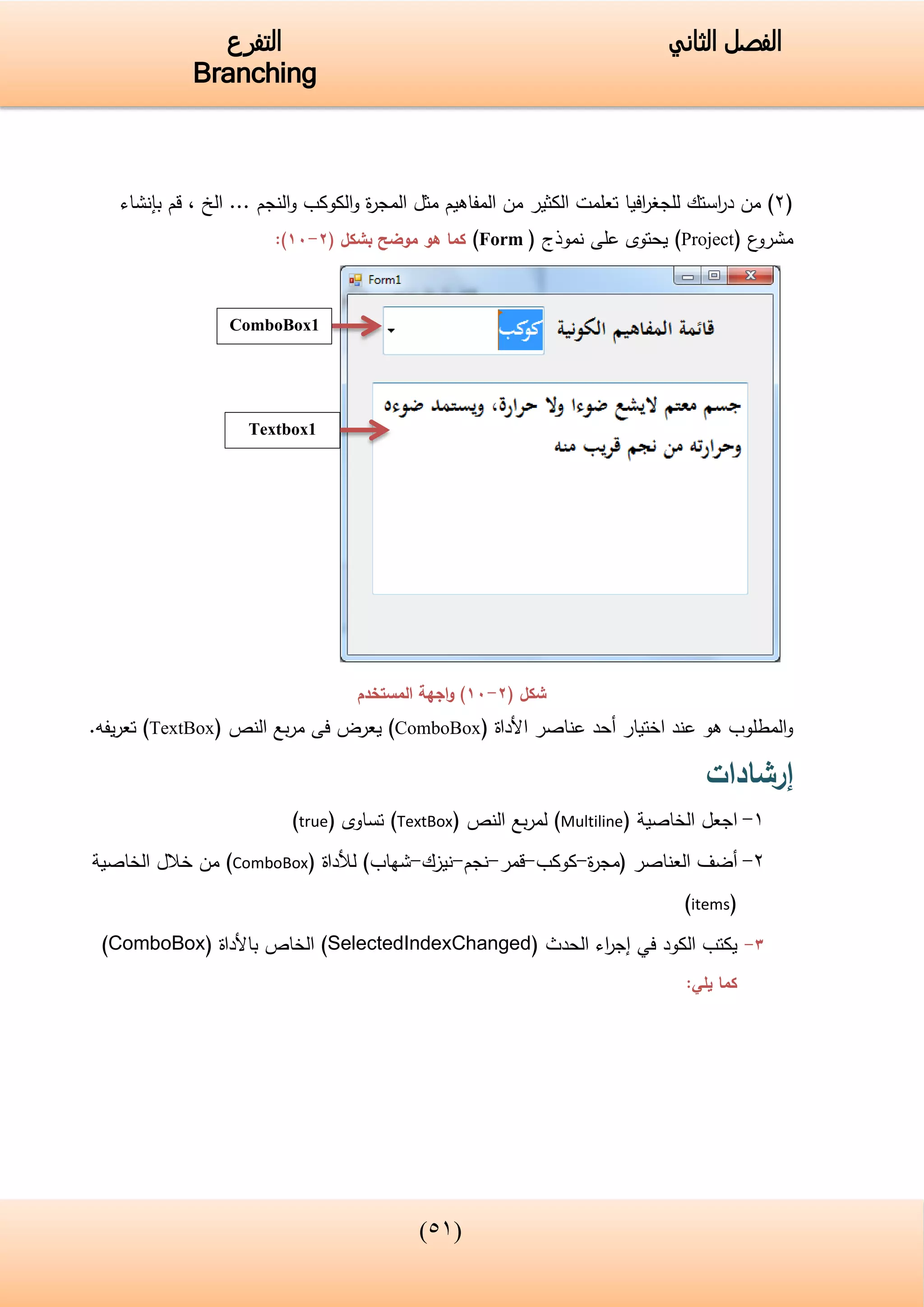 (34)
‫الفصل‬‫الثاني‬‫التفرع‬
Branching
(2)‫تعلمت‬ ‫افيا‬‫ر‬‫للجغ‬ ‫استك‬‫ر‬‫د‬ ‫من‬‫الكثير‬‫ال‬ ‫مثل‬ ‫المفاهيم‬ ‫من‬‫م‬‫بإنشاء‬ ‫قم‬ , ‫الخ‬ ... ‫النجم‬‫و‬ ‫الكوكب‬‫و‬ ‫ة‬‫ر‬‫ج‬
‫ع‬‫مشرو‬(Project)‫نموذج‬ ‫على‬ ‫يحتوى‬(Form)‫كما‬‫موضح‬ ‫هو‬( ‫بشكل‬2-11:)
‫شكل‬(2-11‫المستخدم‬ ‫اجهة‬‫و‬ )
‫اختيار‬ ‫عند‬ ‫هو‬ ‫المطلوب‬‫و‬‫أ‬‫األداة‬ ‫عناصر‬ ‫حد‬(ComboBox)‫النص‬ ‫بع‬‫ر‬‫م‬ ‫فى‬ ‫يعرض‬(TextBox).‫يفه‬‫ر‬‫تع‬
‫إرشادات‬
1-‫الخاصية‬ ‫اجعل‬(Multiline)‫النص‬ ‫بع‬‫ر‬‫لم‬(TextBox)‫تساوى‬(true)
2-‫أ‬‫العناصر‬ ‫ضف‬‫ة‬‫ر‬‫(مج‬-‫كوكب‬-‫قمر‬-‫نجم‬-‫نيزك‬-)‫شهاب‬‫لألداة‬(ComboBox)‫الخاصية‬ ‫خالل‬ ‫من‬
(items)
3-‫الكود‬ ‫يكتب‬‫في‬‫الحدث‬ ‫اء‬‫ر‬‫إج‬(SelectedIndexChanged)‫باألداة‬ ‫الخاص‬(ComboBox)
:‫يلي‬ ‫كما‬
ComboBox1
Textbox1
 