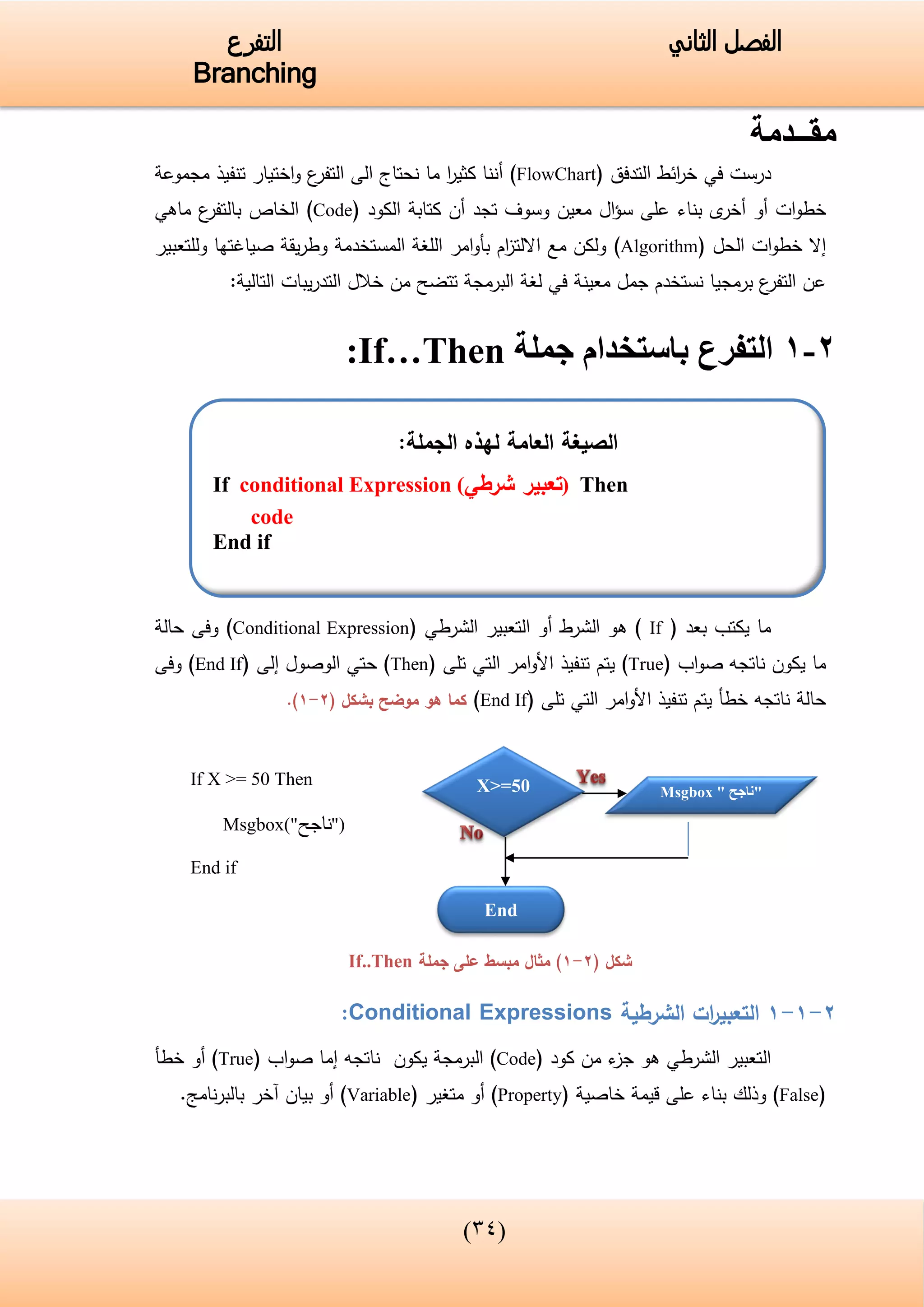 (43)
‫الفصل‬‫الثاني‬‫التفرع‬
Branching
‫مقــدمة‬
‫درست‬‫في‬‫التدفق‬ ‫ائط‬‫ر‬‫خ‬(FlowChart)‫ت‬ ‫اختيار‬‫و‬ ‫ع‬‫التفر‬ ‫الى‬ ‫نحتاج‬ ‫ما‬ ‫ا‬‫ر‬‫كثي‬ ‫أننا‬‫مجموعة‬ ‫نفيذ‬
‫ى‬‫أخر‬ ‫أو‬ ‫ات‬‫و‬‫خط‬‫بناء‬‫معين‬ ‫ال‬‫ؤ‬‫س‬ ‫على‬‫الكود‬ ‫كتابة‬ ‫أن‬ ‫تجد‬ ‫وسوف‬(Code)‫ع‬‫بالتفر‬ ‫الخاص‬‫ماهي‬
‫الحل‬ ‫ات‬‫و‬‫خط‬ ‫إال‬(Algorithm)‫وللتعبير‬ ‫صياغتها‬ ‫يقة‬‫ر‬‫وط‬ ‫المستخدمة‬ ‫اللغة‬ ‫امر‬‫و‬‫بأ‬ ‫ام‬‫ز‬‫االلت‬ ‫مع‬ ‫ولكن‬
:‫التالية‬ ‫يبات‬‫ر‬‫التد‬ ‫خالل‬ ‫من‬ ‫تتضح‬ ‫البرمجة‬ ‫لغة‬ ‫في‬ ‫معينة‬ ‫جمل‬ ‫نستخدم‬ ‫برمجيا‬ ‫ع‬‫التفر‬ ‫عن‬
2-1‫باستخدام‬ ‫التفرع‬‫جملة‬If…Then:
‫يكت‬ ‫ما‬‫ب‬‫بعد‬(If)‫الشرط‬ ‫هو‬‫أ‬‫التعبير‬ ‫و‬‫الشرطي‬(Conditional Expression)‫حالة‬ ‫وفى‬
‫اب‬‫و‬‫ص‬ ‫ناتجه‬ ‫يكون‬ ‫ما‬(True)‫تنفيذ‬ ‫يتم‬‫امر‬‫و‬‫األ‬‫التي‬‫تلى‬(Then)‫حتي‬‫الوصول‬‫إ‬‫لى‬(End If)‫وفى‬
‫امر‬‫و‬‫األ‬ ‫تنفيذ‬ ‫يتم‬ ‫خطأ‬ ‫ناتجه‬ ‫حالة‬‫التي‬‫تلى‬(End If)‫بشكل‬ ‫موضح‬ ‫هو‬ ‫كما‬(2-1).
If X >= 50 Then
Msgbox("‫ناجح‬")
End if
( ‫شكل‬2-1‫جملة‬ ‫على‬ ‫مبسط‬ ‫مثال‬ )If..Then
2-1-1‫الشرطية‬ ‫ات‬‫ر‬‫التعبي‬Conditional Expressions:
‫التعبير‬‫الشرطي‬‫كود‬ ‫من‬ ‫ء‬‫جز‬ ‫هو‬(Code)‫اب‬‫و‬‫ص‬ ‫إما‬ ‫ناتجه‬ ‫يكون‬ ‫البرمجة‬(True)‫أو‬‫خطأ‬
(False)‫وذلك‬‫بناء‬‫خاصية‬ ‫قيمة‬ ‫على‬(Property)‫متغير‬ ‫أو‬(Variable).‫نامج‬‫ر‬‫بالب‬ ‫آخر‬ ‫بيان‬ ‫أو‬
‫الصيغة‬‫العام‬‫ة‬:‫الجملة‬ ‫لهذه‬
If conditional Expression (‫شرطي‬ ‫تعبير‬) Then
code
End if
X>=50 Msgbox " ‫"ناجح‬
End
 