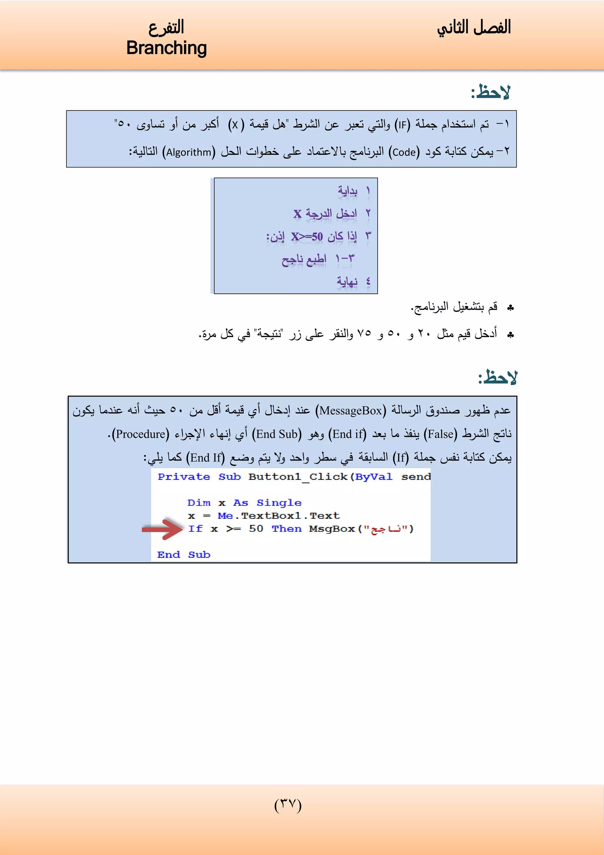 (43)
‫الفصل‬‫الثاني‬‫التفرع‬
Branching
‫الحظ‬:
1-‫جملة‬ ‫استخدام‬ ‫تم‬(IF)‫التي‬‫و‬‫الشرط‬ ‫عن‬ ‫تعبر‬"‫قيمة‬ ‫هل‬(X)‫تساوى‬ ‫أو‬ ‫من‬ ‫أكبر‬05"
2-‫يمكن‬‫كود‬ ‫كتابة‬(Code)‫نامج‬‫ر‬‫الب‬‫باالعتماد‬( ‫الحل‬ ‫ات‬‫و‬‫خط‬ ‫على‬Algorithm:‫التالية‬ )
‫نامج‬‫ر‬‫الب‬ ‫بتشغيل‬ ‫قم‬.
‫أدخل‬‫مثل‬ ‫قيم‬25‫و‬05‫و‬50‫زر‬ ‫على‬ ‫النقر‬‫و‬"‫نتيجة‬"‫في‬‫ة‬‫ر‬‫م‬ ‫كل‬.
‫الحظ‬:
‫الرسالة‬ ‫صندوق‬ ‫ظهور‬ ‫عدم‬(MessageBox)‫عن‬‫د‬‫إ‬‫دخال‬‫أي‬‫قيم‬‫ة‬‫من‬ ‫أقل‬05‫يكون‬ ‫عندما‬ ‫أنه‬ ‫حيث‬
‫الشرط‬ ‫ناتج‬(False)‫بعد‬ ‫ما‬ ‫ينفذ‬(End if)‫وهو‬(End Sub)‫أي‬‫إ‬‫اء‬‫ر‬‫اإلج‬ ‫نهاء‬(Procedure).
‫جملة‬ ‫نفس‬ ‫كتابة‬ ‫يمكن‬(If)‫السابقة‬‫احد‬‫و‬ ‫سطر‬ ‫في‬‫يتم‬ ‫ال‬‫و‬‫وضع‬(End If):‫يلي‬ ‫كما‬
 