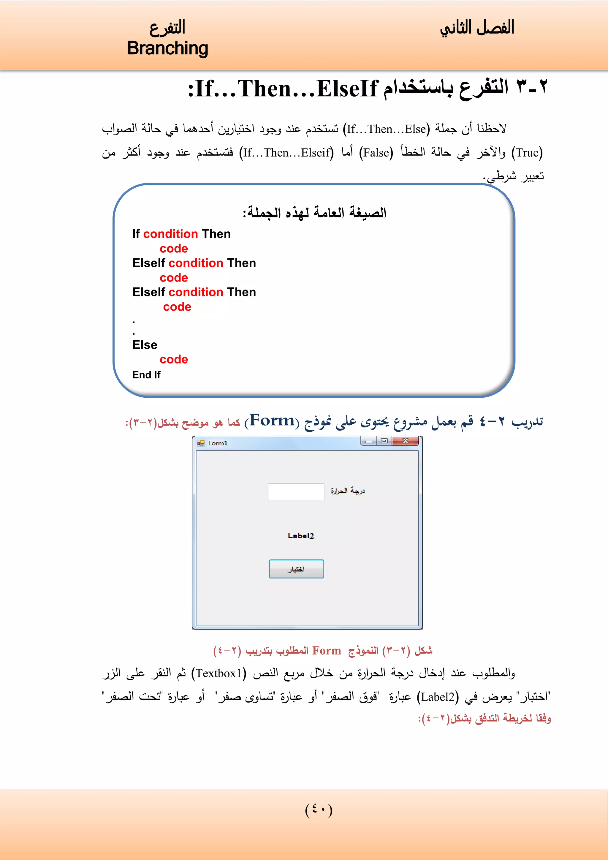 (34)
‫الفصل‬‫الثاني‬‫التفرع‬
Branching
2-3‫باستخدام‬ ‫التفرع‬If…Then…ElseIf:
‫أن‬ ‫الحظنا‬‫جملة‬(If…Then…Else)‫ين‬‫ر‬‫اختيا‬ ‫وجود‬ ‫عند‬ ‫تستخدم‬‫أ‬‫حدهما‬‫في‬‫اب‬‫و‬‫الص‬ ‫حالة‬
(True)‫اآلخر‬‫و‬‫في‬‫الخطأ‬ ‫حالة‬(False)‫أم‬‫ا‬(If…Then…Elseif)‫من‬ ‫أكثر‬ ‫وجود‬ ‫عند‬ ‫فتستخدم‬
‫شرطي‬ ‫تعبير‬.
‫تدريب‬2-4‫على‬ ‫حيتوى‬ ‫مشروع‬ ‫بعمل‬ ‫قم‬‫منوذج‬(Form)‫كما‬‫موضح‬ ‫هو‬(‫بشكل‬2-3):
( ‫شكل‬2-3‫النموذج‬ )Form‫بتدريب‬ ‫المطلوب‬(2-4)
‫عند‬ ‫المطلوب‬‫و‬‫إ‬‫النص‬ ‫بع‬‫ر‬‫م‬ ‫خالل‬ ‫من‬ ‫ة‬‫ر‬‫ا‬‫ر‬‫الح‬ ‫درجة‬ ‫دخال‬(Textbox1)‫ث‬‫م‬‫الزر‬ ‫على‬ ‫النقر‬
"‫"اختبار‬‫يعرض‬‫في‬(Label2)‫ة‬‫ر‬‫عبا‬"‫الصفر‬ ‫"فوق‬‫أو‬" ‫ة‬‫ر‬‫عبا‬‫صفر‬ ‫تساوى‬"‫أو‬"‫الصفر‬ ‫"تحت‬ ‫ة‬‫ر‬‫عبا‬
‫التدفق‬ ‫لخريطة‬ ‫وفقا‬(‫بشكل‬2-4):
‫الجملة‬ ‫لهذه‬ ‫العامة‬ ‫الصيغة‬:
If condition Then
code
ElseIf condition Then
code
ElseIf condition Then
code
.
.
Else
code
End If
 