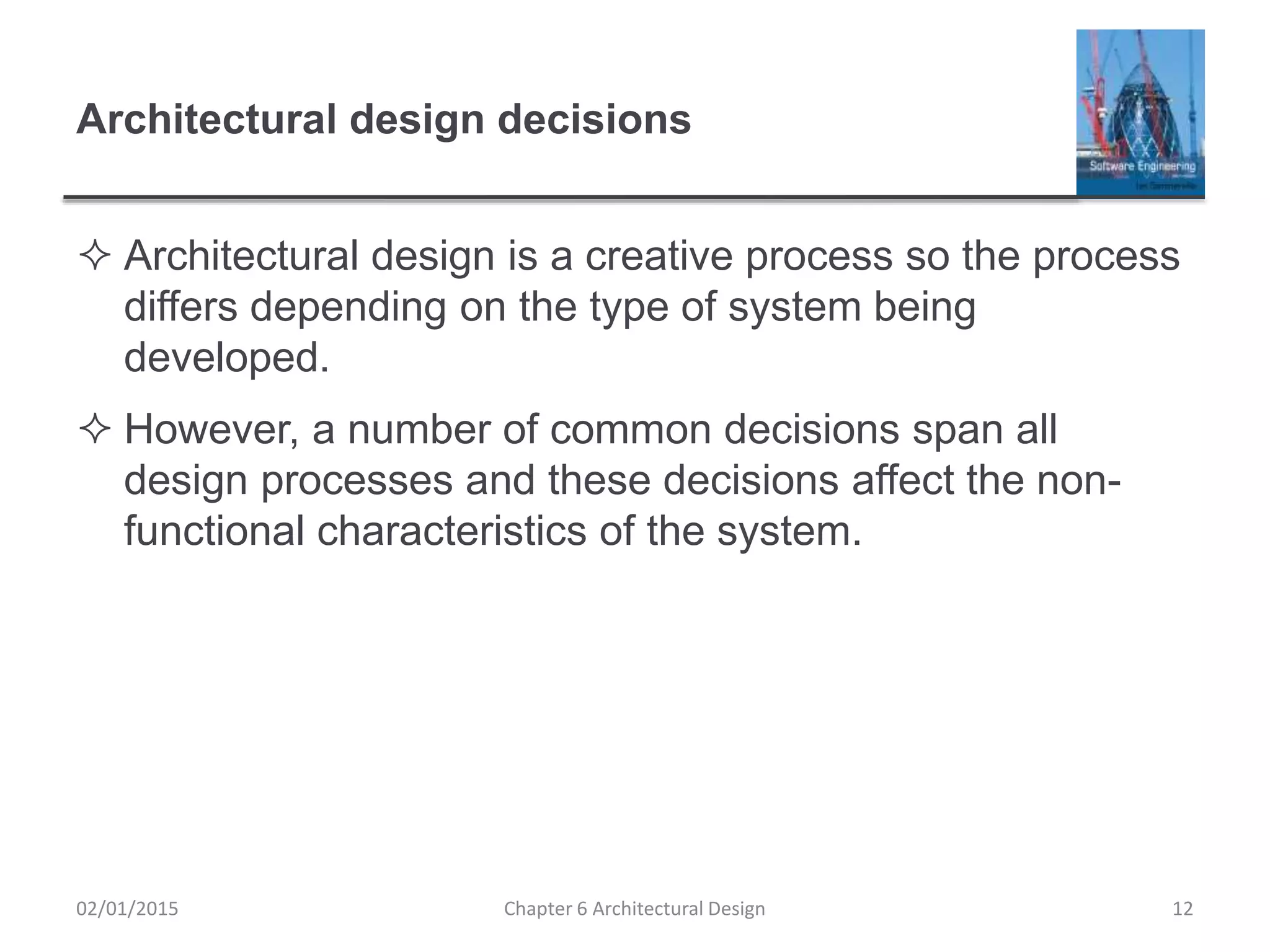 Architectural design decisions
 Architectural design is a creative process so the process
differs depending on the type of system being
developed.
 However, a number of common decisions span all
design processes and these decisions affect the non-
functional characteristics of the system.
Chapter 6 Architectural Design 1202/01/2015
 