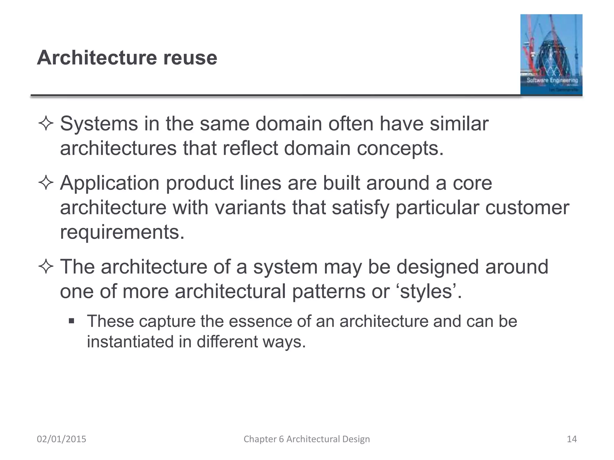 Architecture reuse
 Systems in the same domain often have similar
architectures that reflect domain concepts.
 Application product lines are built around a core
architecture with variants that satisfy particular customer
requirements.
 The architecture of a system may be designed around
one of more architectural patterns or ‘styles’.
 These capture the essence of an architecture and can be
instantiated in different ways.
Chapter 6 Architectural Design 1402/01/2015
 