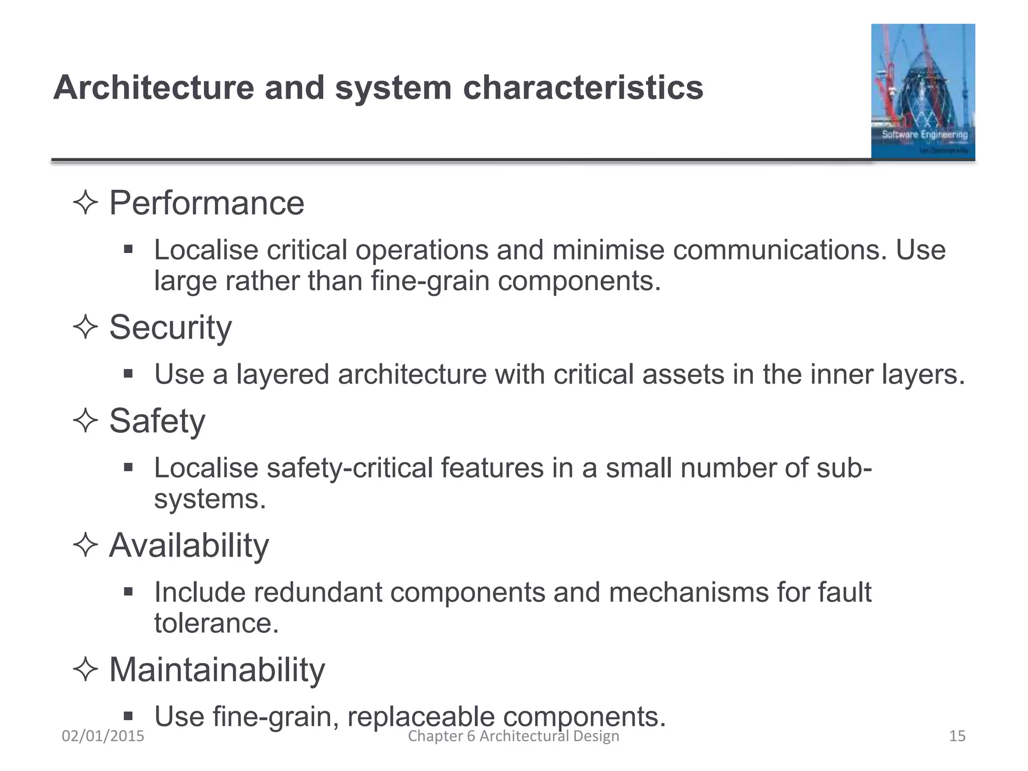 Architecture and system characteristics
 Performance
 Localise critical operations and minimise communications. Use
large rather than fine-grain components.
 Security
 Use a layered architecture with critical assets in the inner layers.
 Safety
 Localise safety-critical features in a small number of sub-
systems.
 Availability
 Include redundant components and mechanisms for fault
tolerance.
 Maintainability
 Use fine-grain, replaceable components.
Chapter 6 Architectural Design 1502/01/2015
 
