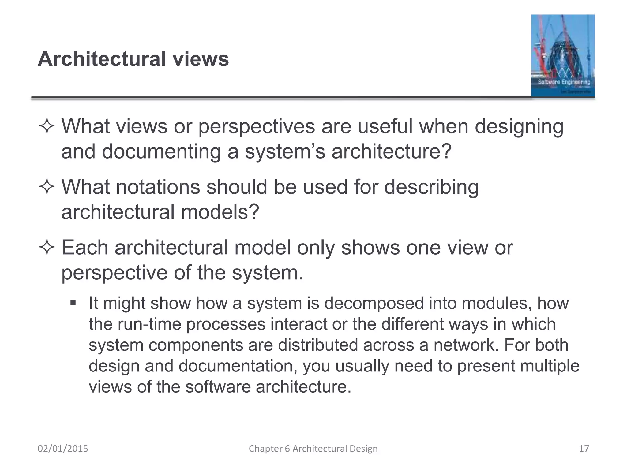 Architectural views
 What views or perspectives are useful when designing
and documenting a system’s architecture?
 What notations should be used for describing
architectural models?
 Each architectural model only shows one view or
perspective of the system.
 It might show how a system is decomposed into modules, how
the run-time processes interact or the different ways in which
system components are distributed across a network. For both
design and documentation, you usually need to present multiple
views of the software architecture.
Chapter 6 Architectural Design 1702/01/2015
 