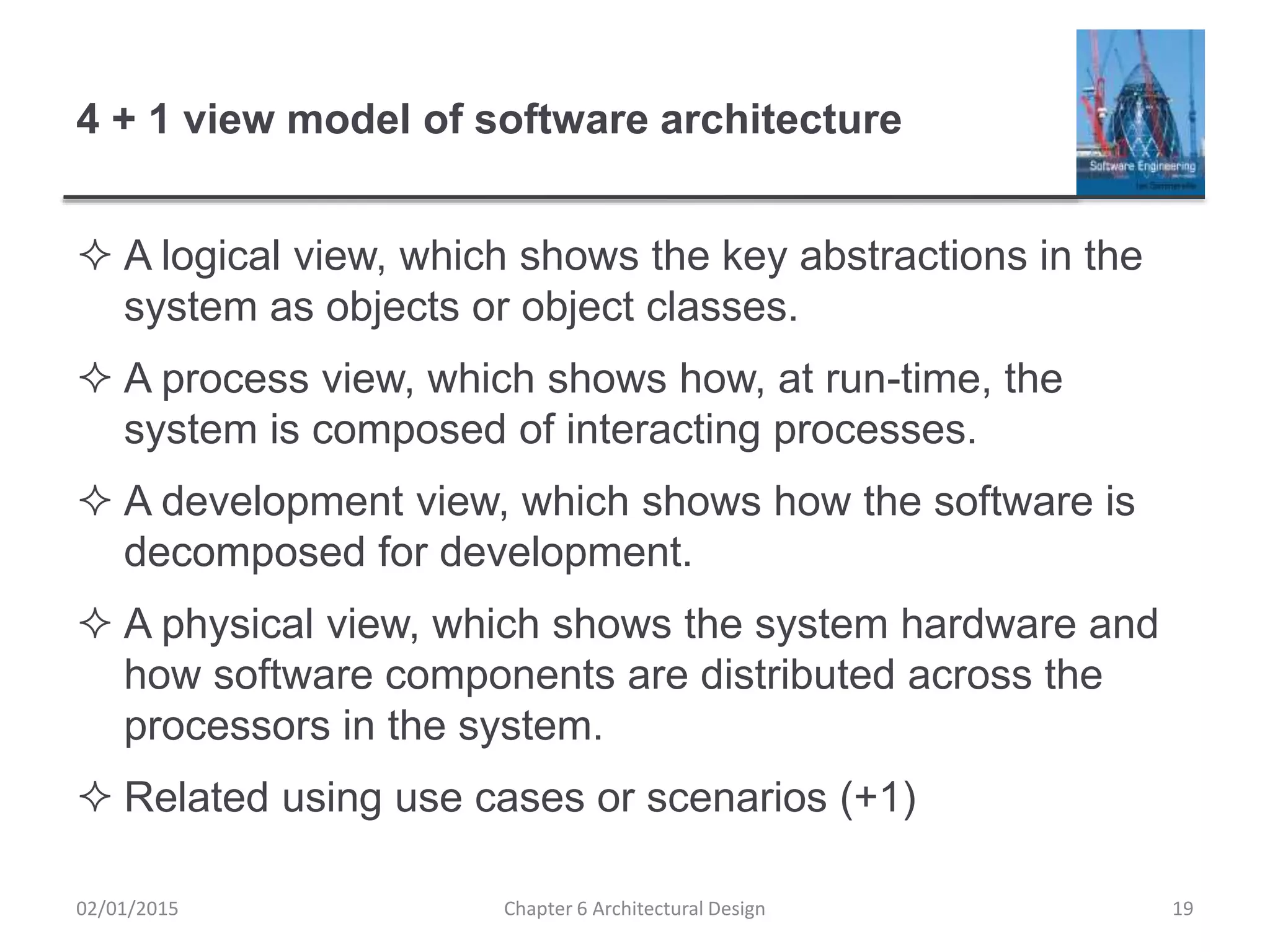 4 + 1 view model of software architecture
 A logical view, which shows the key abstractions in the
system as objects or object classes.
 A process view, which shows how, at run-time, the
system is composed of interacting processes.
 A development view, which shows how the software is
decomposed for development.
 A physical view, which shows the system hardware and
how software components are distributed across the
processors in the system.
 Related using use cases or scenarios (+1)
Chapter 6 Architectural Design 1902/01/2015
 