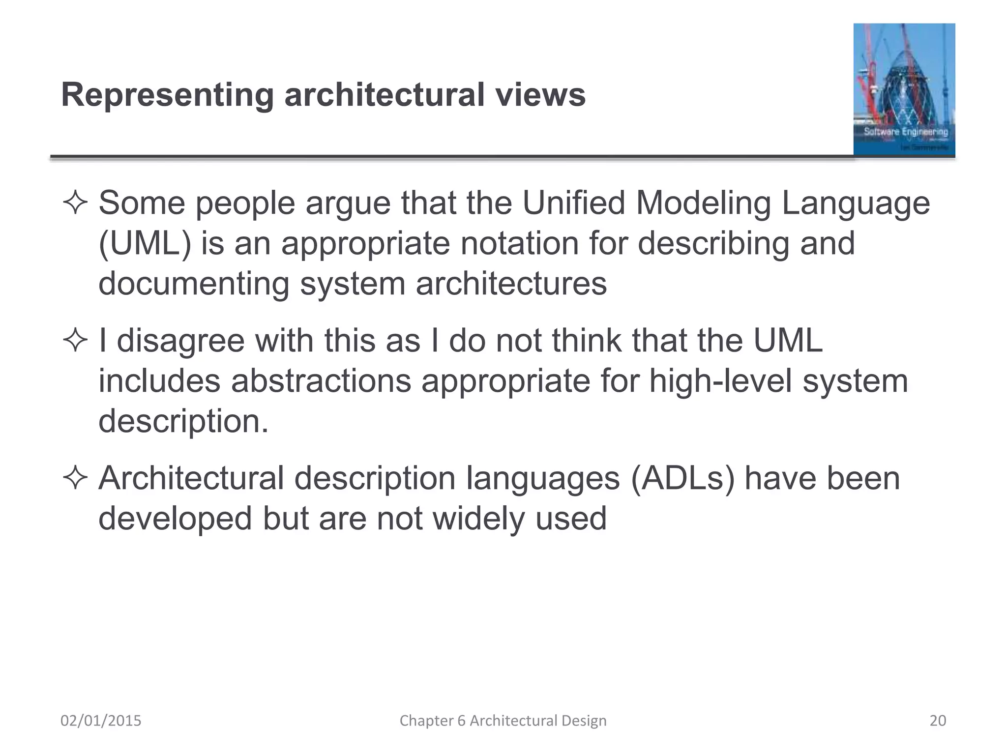 Representing architectural views
 Some people argue that the Unified Modeling Language
(UML) is an appropriate notation for describing and
documenting system architectures
 I disagree with this as I do not think that the UML
includes abstractions appropriate for high-level system
description.
 Architectural description languages (ADLs) have been
developed but are not widely used
Chapter 6 Architectural Design 2002/01/2015
 