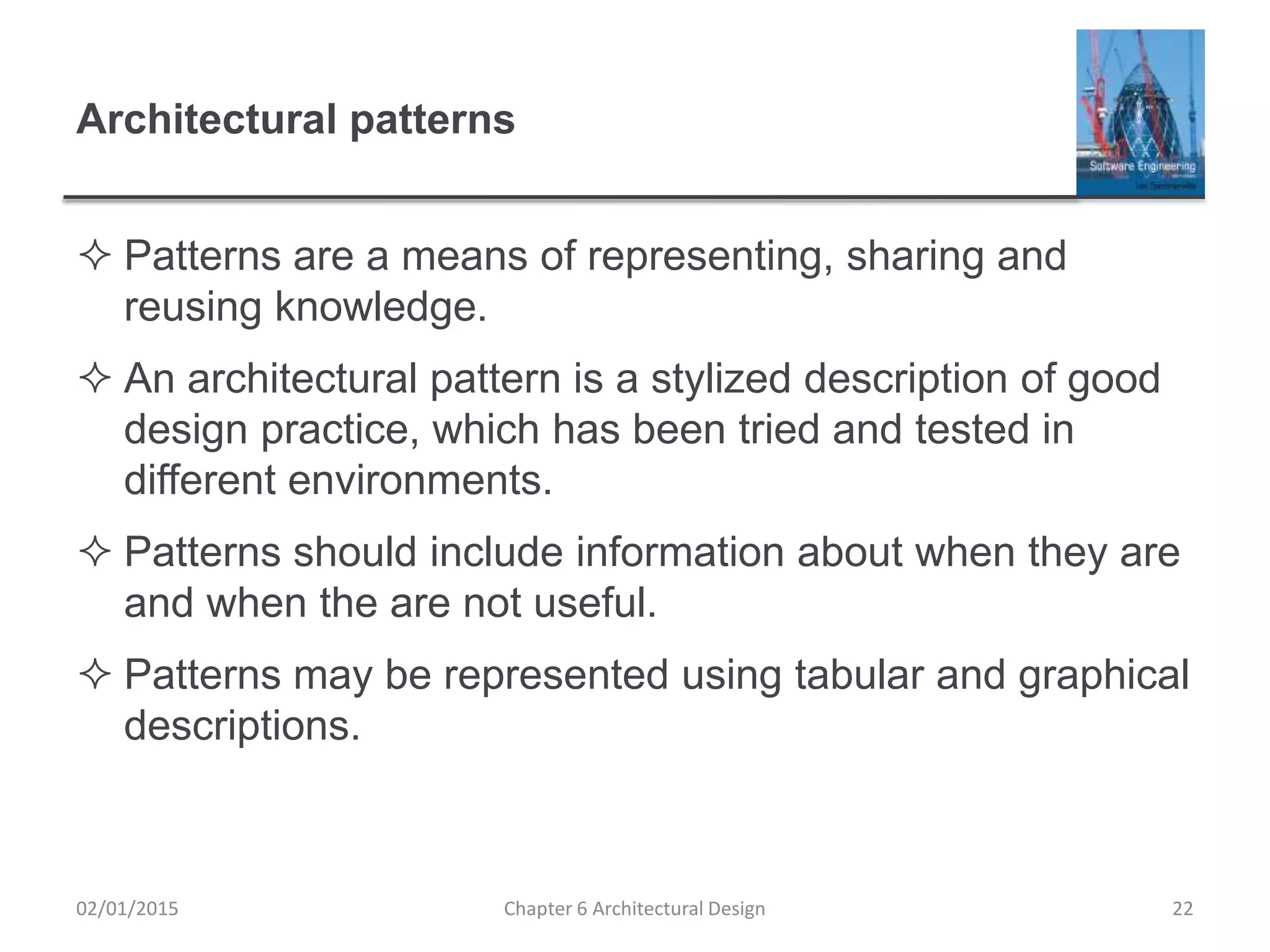 Architectural patterns
 Patterns are a means of representing, sharing and
reusing knowledge.
 An architectural pattern is a stylized description of good
design practice, which has been tried and tested in
different environments.
 Patterns should include information about when they are
and when the are not useful.
 Patterns may be represented using tabular and graphical
descriptions.
Chapter 6 Architectural Design 2202/01/2015
 
