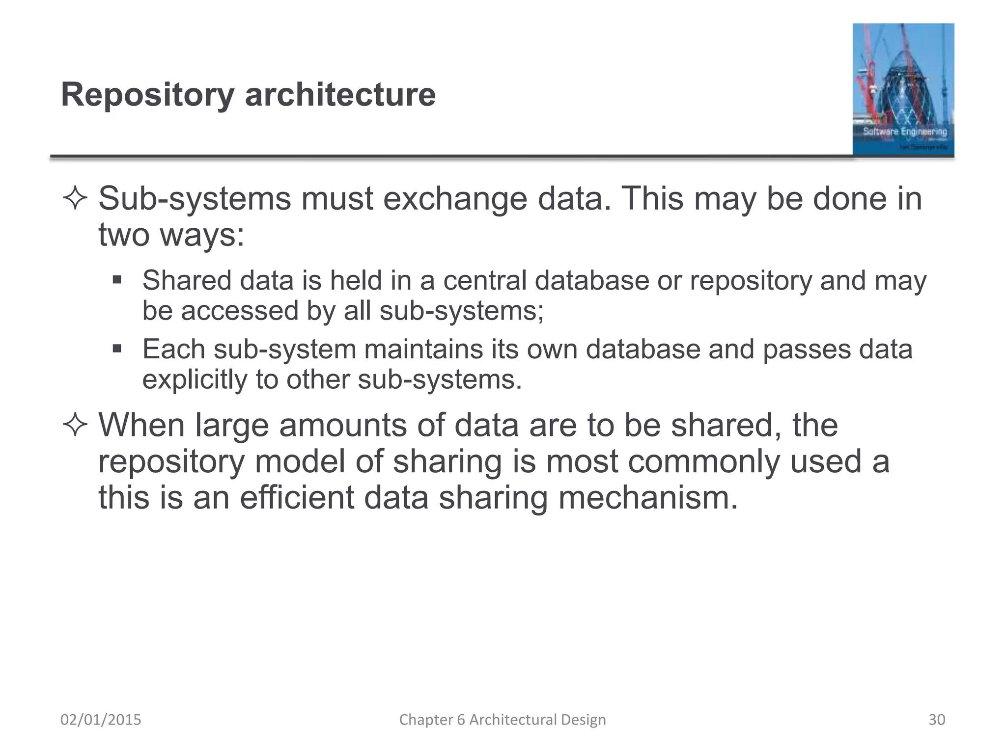 Repository architecture
 Sub-systems must exchange data. This may be done in
two ways:
 Shared data is held in a central database or repository and may
be accessed by all sub-systems;
 Each sub-system maintains its own database and passes data
explicitly to other sub-systems.
 When large amounts of data are to be shared, the
repository model of sharing is most commonly used a
this is an efficient data sharing mechanism.
Chapter 6 Architectural Design 3002/01/2015
 