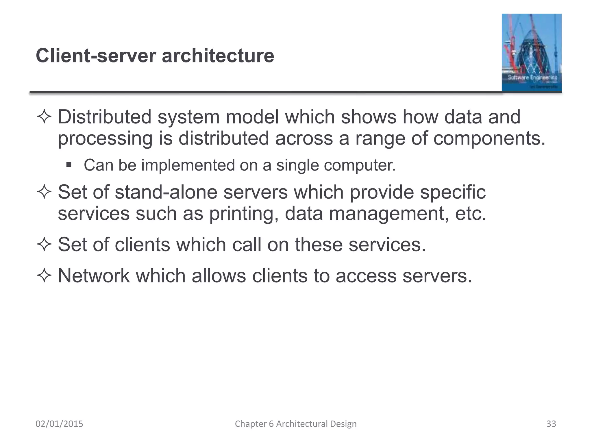 Client-server architecture
 Distributed system model which shows how data and
processing is distributed across a range of components.
 Can be implemented on a single computer.
 Set of stand-alone servers which provide specific
services such as printing, data management, etc.
 Set of clients which call on these services.
 Network which allows clients to access servers.
Chapter 6 Architectural Design 3302/01/2015
 