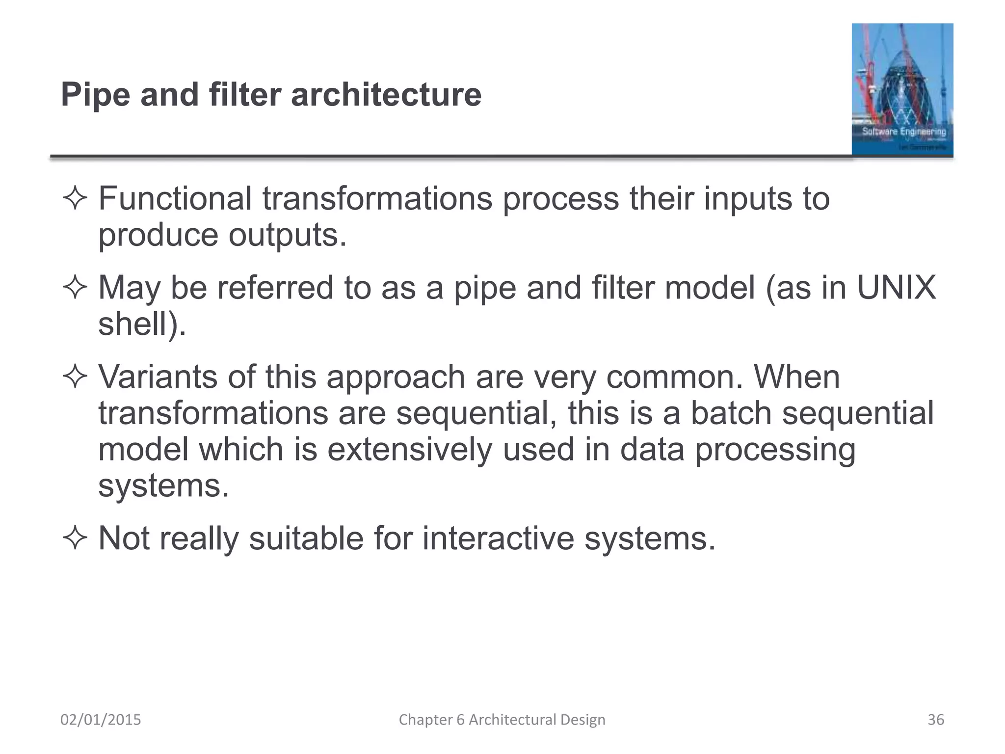 Pipe and filter architecture
 Functional transformations process their inputs to
produce outputs.
 May be referred to as a pipe and filter model (as in UNIX
shell).
 Variants of this approach are very common. When
transformations are sequential, this is a batch sequential
model which is extensively used in data processing
systems.
 Not really suitable for interactive systems.
Chapter 6 Architectural Design 3602/01/2015
 