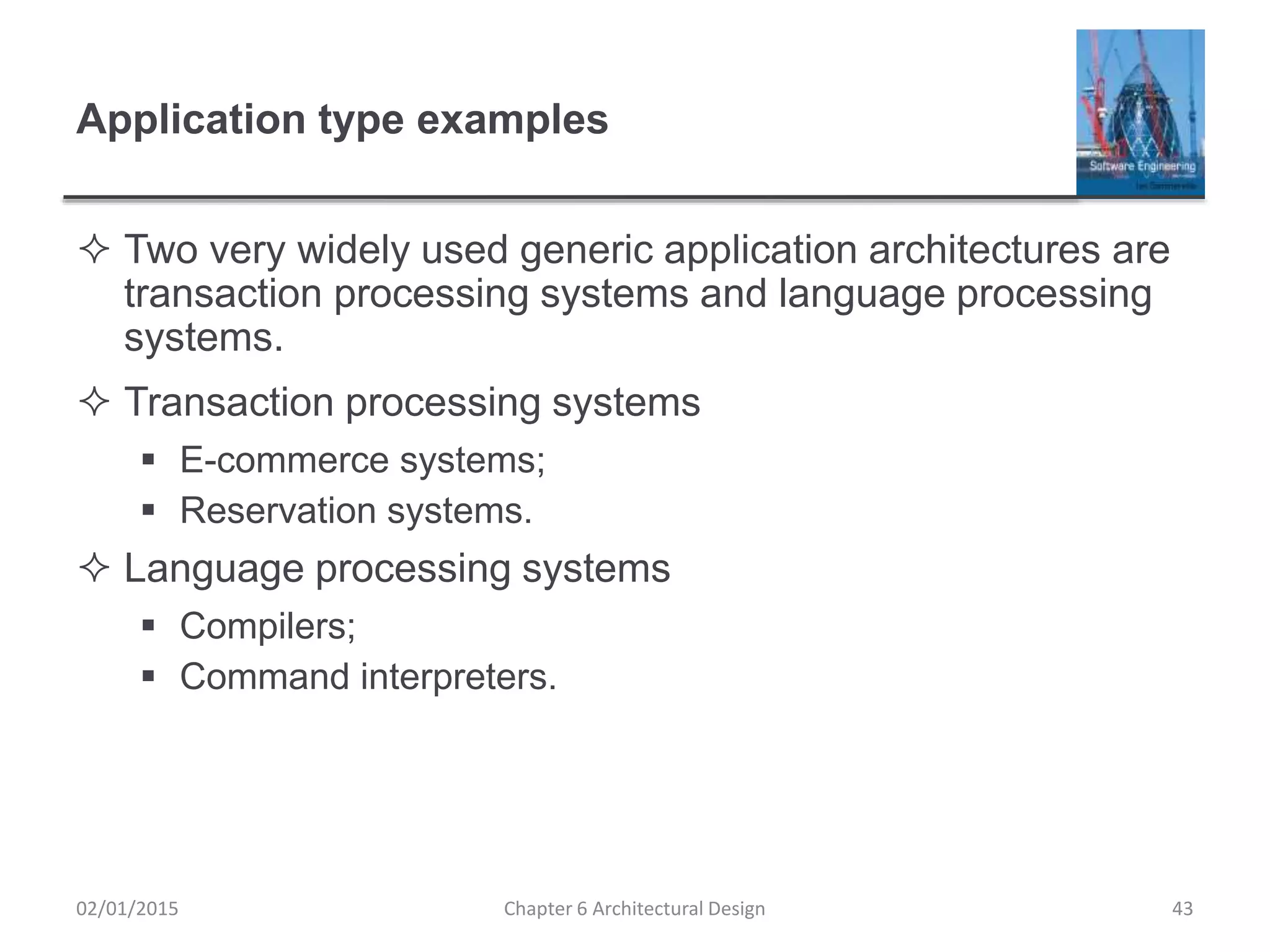 Application type examples
 Two very widely used generic application architectures are
transaction processing systems and language processing
systems.
 Transaction processing systems
 E-commerce systems;
 Reservation systems.
 Language processing systems
 Compilers;
 Command interpreters.
Chapter 6 Architectural Design 4302/01/2015
 