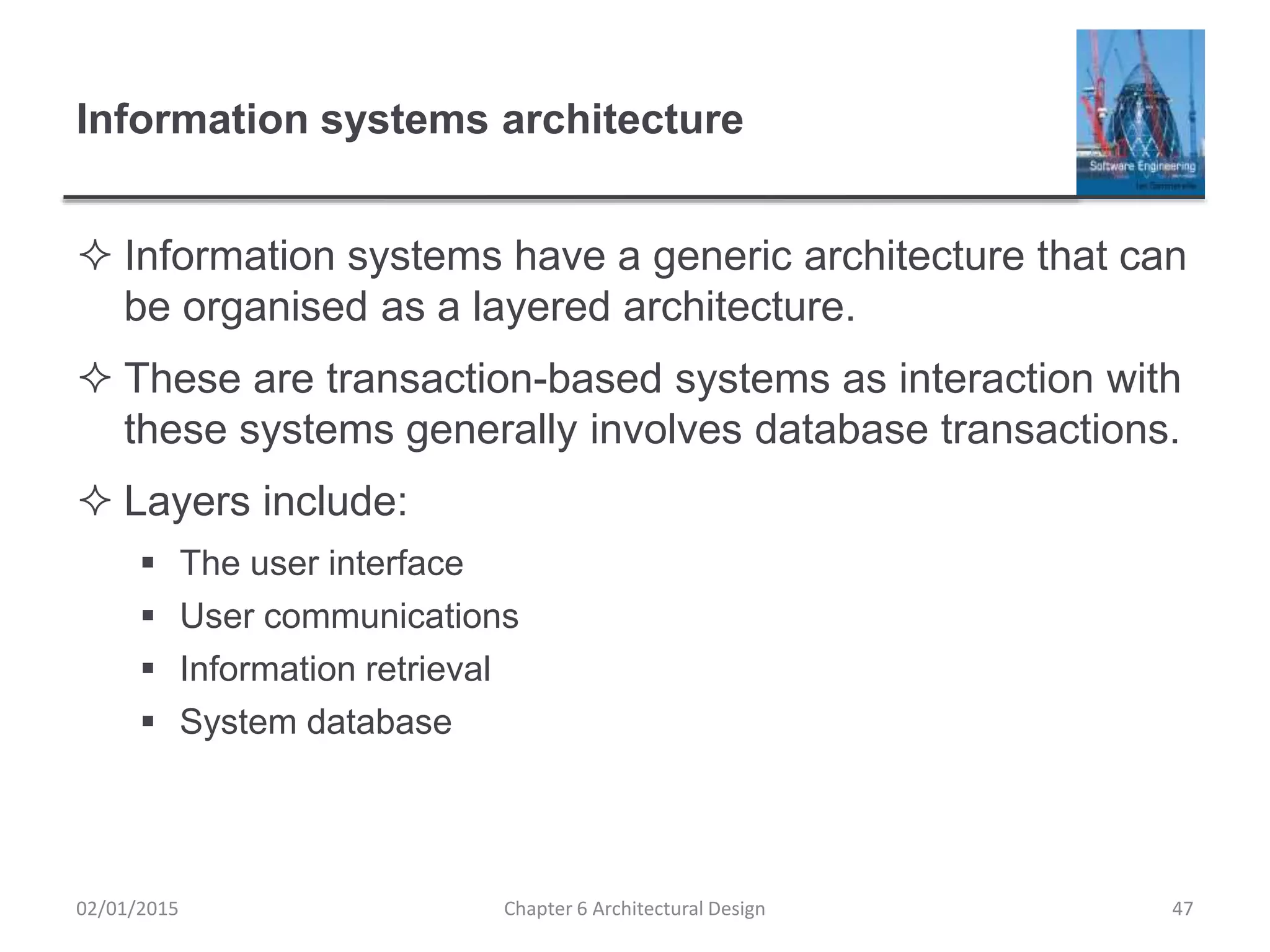 Information systems architecture
 Information systems have a generic architecture that can
be organised as a layered architecture.
 These are transaction-based systems as interaction with
these systems generally involves database transactions.
 Layers include:
 The user interface
 User communications
 Information retrieval
 System database
Chapter 6 Architectural Design 4702/01/2015
 
