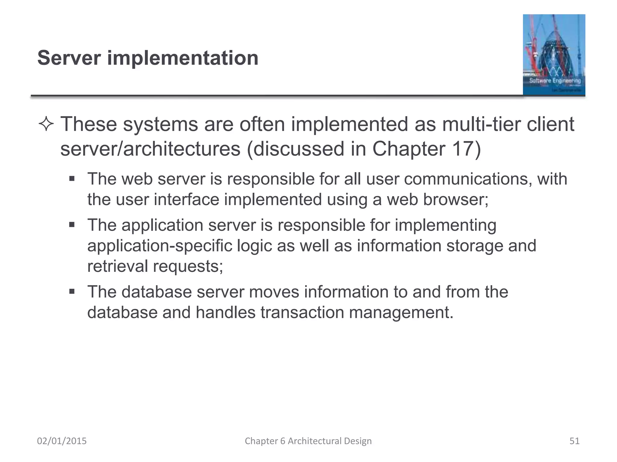 Server implementation
 These systems are often implemented as multi-tier client
server/architectures (discussed in Chapter 17)
 The web server is responsible for all user communications, with
the user interface implemented using a web browser;
 The application server is responsible for implementing
application-specific logic as well as information storage and
retrieval requests;
 The database server moves information to and from the
database and handles transaction management.
Chapter 6 Architectural Design 5102/01/2015
 