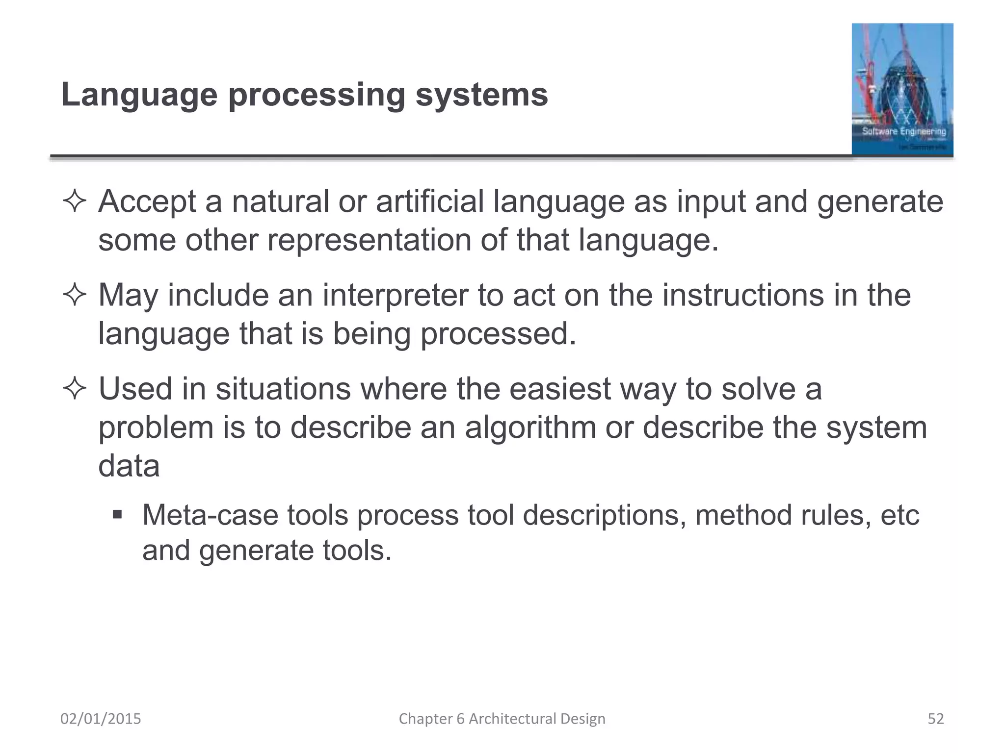 Language processing systems
 Accept a natural or artificial language as input and generate
some other representation of that language.
 May include an interpreter to act on the instructions in the
language that is being processed.
 Used in situations where the easiest way to solve a
problem is to describe an algorithm or describe the system
data
 Meta-case tools process tool descriptions, method rules, etc
and generate tools.
Chapter 6 Architectural Design 5202/01/2015
 