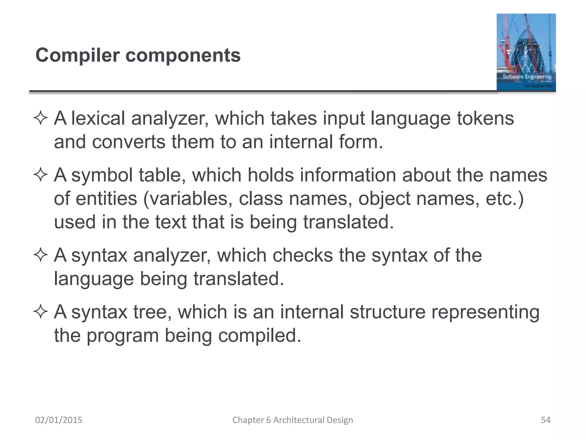 Compiler components
 A lexical analyzer, which takes input language tokens
and converts them to an internal form.
 A symbol table, which holds information about the names
of entities (variables, class names, object names, etc.)
used in the text that is being translated.
 A syntax analyzer, which checks the syntax of the
language being translated.
 A syntax tree, which is an internal structure representing
the program being compiled.
Chapter 6 Architectural Design 5402/01/2015
 