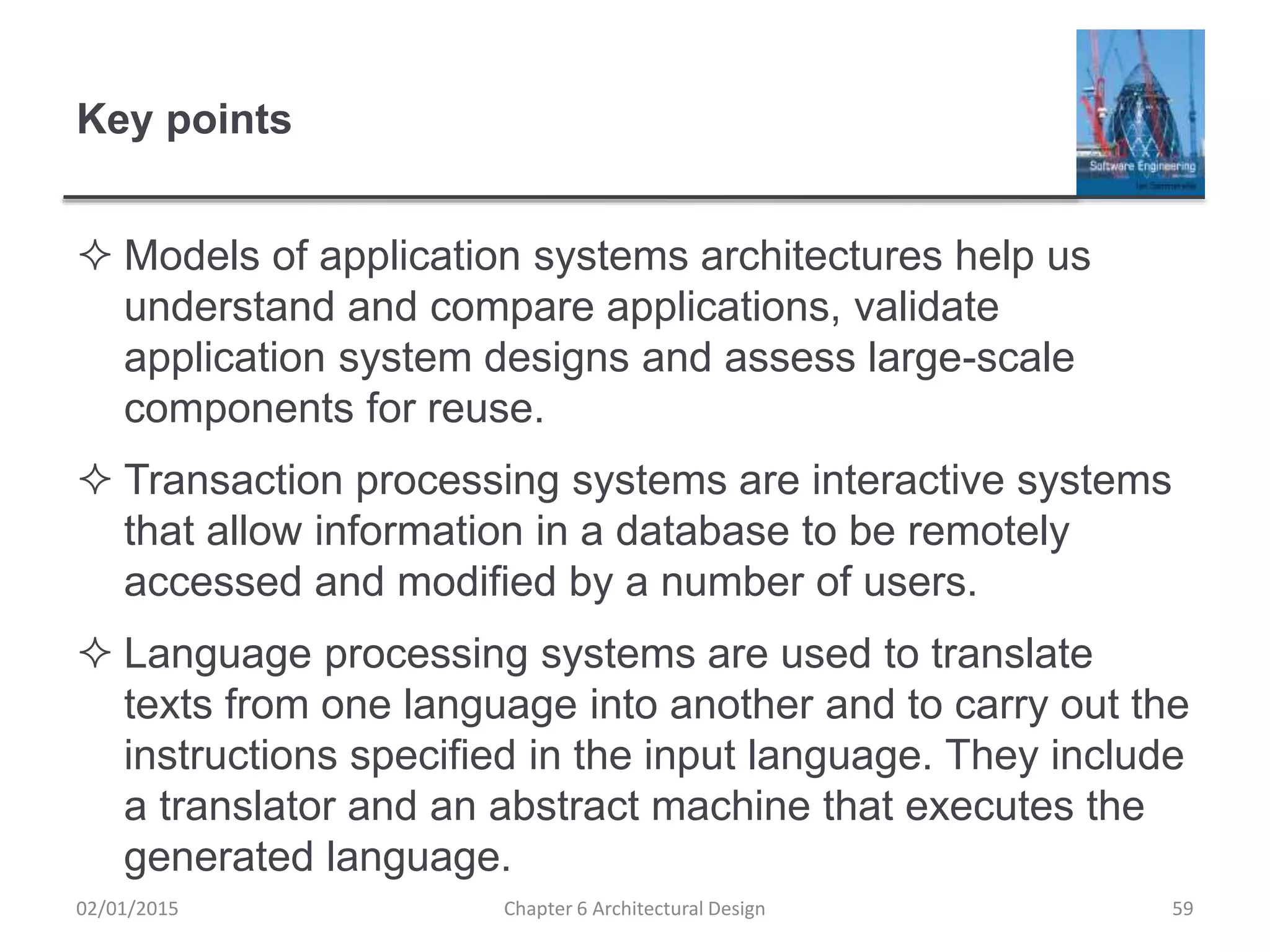Key points
 Models of application systems architectures help us
understand and compare applications, validate
application system designs and assess large-scale
components for reuse.
 Transaction processing systems are interactive systems
that allow information in a database to be remotely
accessed and modified by a number of users.
 Language processing systems are used to translate
texts from one language into another and to carry out the
instructions specified in the input language. They include
a translator and an abstract machine that executes the
generated language.
Chapter 6 Architectural Design 5902/01/2015
 