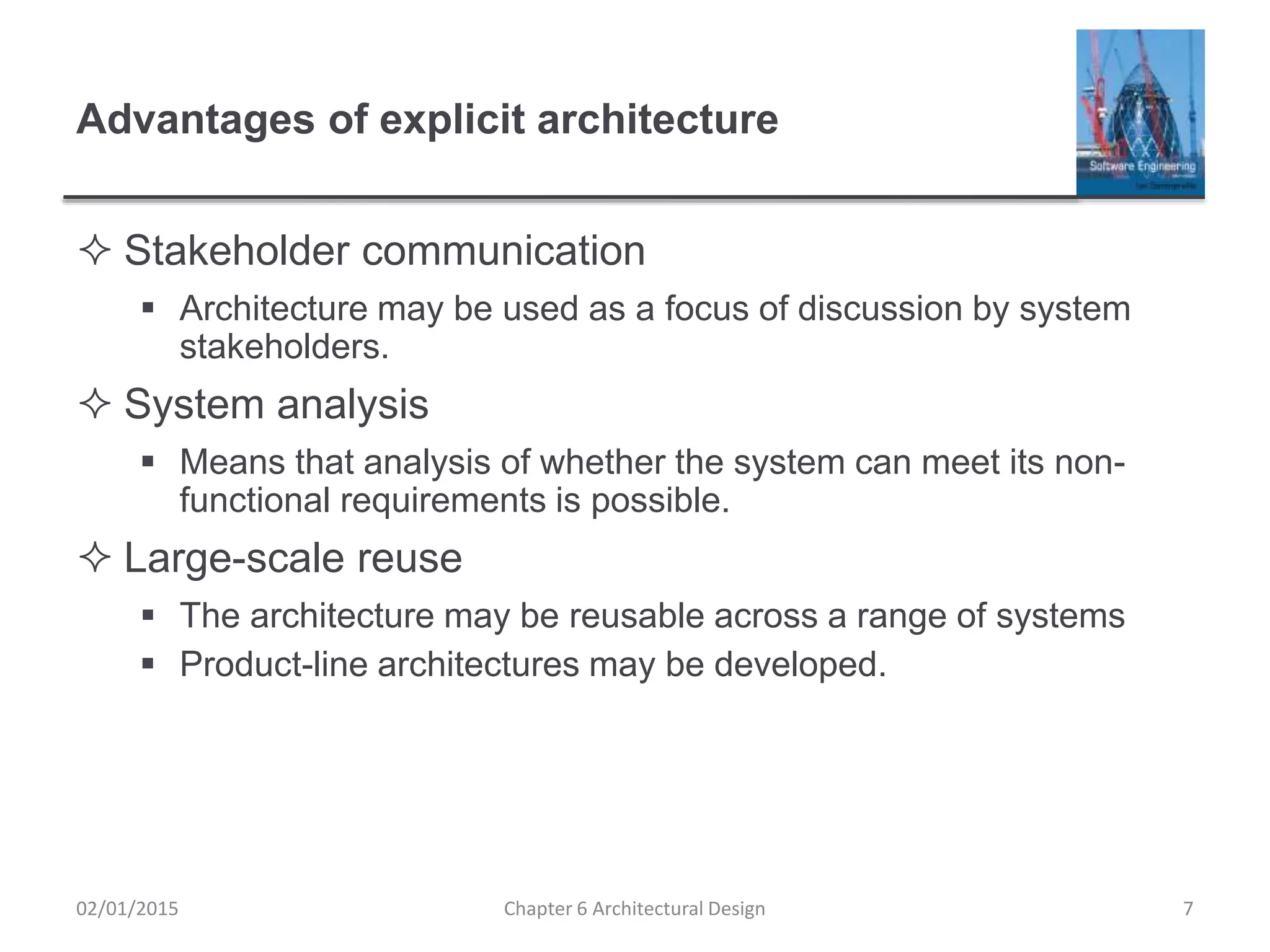 Advantages of explicit architecture
 Stakeholder communication
 Architecture may be used as a focus of discussion by system
stakeholders.
 System analysis
 Means that analysis of whether the system can meet its non-
functional requirements is possible.
 Large-scale reuse
 The architecture may be reusable across a range of systems
 Product-line architectures may be developed.
Chapter 6 Architectural Design 702/01/2015
 