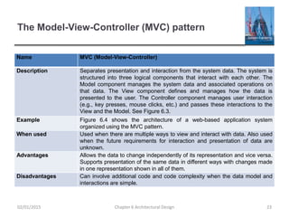 The Model-View-Controller (MVC) pattern
Name MVC (Model-View-Controller)
Description Separates presentation and interaction from the system data. The system is
structured into three logical components that interact with each other. The
Model component manages the system data and associated operations on
that data. The View component defines and manages how the data is
presented to the user. The Controller component manages user interaction
(e.g., key presses, mouse clicks, etc.) and passes these interactions to the
View and the Model. See Figure 6.3.
Example Figure 6.4 shows the architecture of a web-based application system
organized using the MVC pattern.
When used Used when there are multiple ways to view and interact with data. Also used
when the future requirements for interaction and presentation of data are
unknown.
Advantages Allows the data to change independently of its representation and vice versa.
Supports presentation of the same data in different ways with changes made
in one representation shown in all of them.
Disadvantages Can involve additional code and code complexity when the data model and
interactions are simple.
Chapter 6 Architectural Design 2302/01/2015
 