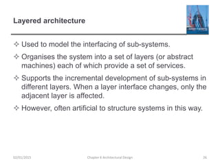 Layered architecture
 Used to model the interfacing of sub-systems.
 Organises the system into a set of layers (or abstract
machines) each of which provide a set of services.
 Supports the incremental development of sub-systems in
different layers. When a layer interface changes, only the
adjacent layer is affected.
 However, often artificial to structure systems in this way.
Chapter 6 Architectural Design 2602/01/2015
 