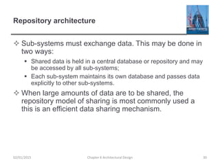 Repository architecture
 Sub-systems must exchange data. This may be done in
two ways:
 Shared data is held in a central database or repository and may
be accessed by all sub-systems;
 Each sub-system maintains its own database and passes data
explicitly to other sub-systems.
 When large amounts of data are to be shared, the
repository model of sharing is most commonly used a
this is an efficient data sharing mechanism.
Chapter 6 Architectural Design 3002/01/2015
 