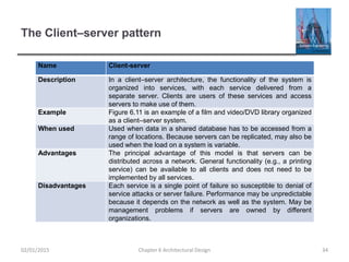 The Client–server pattern
Name Client-server
Description In a client–server architecture, the functionality of the system is
organized into services, with each service delivered from a
separate server. Clients are users of these services and access
servers to make use of them.
Example Figure 6.11 is an example of a film and video/DVD library organized
as a client–server system.
When used Used when data in a shared database has to be accessed from a
range of locations. Because servers can be replicated, may also be
used when the load on a system is variable.
Advantages The principal advantage of this model is that servers can be
distributed across a network. General functionality (e.g., a printing
service) can be available to all clients and does not need to be
implemented by all services.
Disadvantages Each service is a single point of failure so susceptible to denial of
service attacks or server failure. Performance may be unpredictable
because it depends on the network as well as the system. May be
management problems if servers are owned by different
organizations.
Chapter 6 Architectural Design 3402/01/2015
 