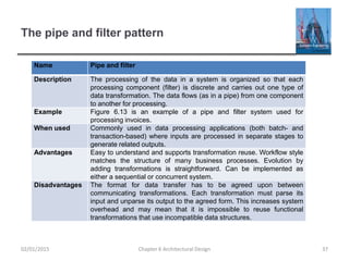 The pipe and filter pattern
Name Pipe and filter
Description The processing of the data in a system is organized so that each
processing component (filter) is discrete and carries out one type of
data transformation. The data flows (as in a pipe) from one component
to another for processing.
Example Figure 6.13 is an example of a pipe and filter system used for
processing invoices.
When used Commonly used in data processing applications (both batch- and
transaction-based) where inputs are processed in separate stages to
generate related outputs.
Advantages Easy to understand and supports transformation reuse. Workflow style
matches the structure of many business processes. Evolution by
adding transformations is straightforward. Can be implemented as
either a sequential or concurrent system.
Disadvantages The format for data transfer has to be agreed upon between
communicating transformations. Each transformation must parse its
input and unparse its output to the agreed form. This increases system
overhead and may mean that it is impossible to reuse functional
transformations that use incompatible data structures.
Chapter 6 Architectural Design 3702/01/2015
 