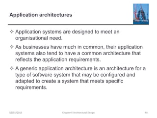 Application architectures
 Application systems are designed to meet an
organisational need.
 As businesses have much in common, their application
systems also tend to have a common architecture that
reflects the application requirements.
 A generic application architecture is an architecture for a
type of software system that may be configured and
adapted to create a system that meets specific
requirements.
Chapter 6 Architectural Design 4002/01/2015
 