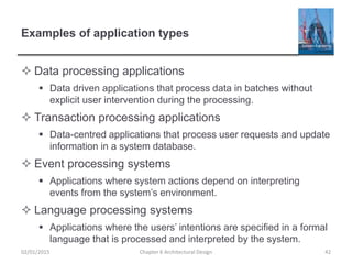 Examples of application types
 Data processing applications
 Data driven applications that process data in batches without
explicit user intervention during the processing.
 Transaction processing applications
 Data-centred applications that process user requests and update
information in a system database.
 Event processing systems
 Applications where system actions depend on interpreting
events from the system’s environment.
 Language processing systems
 Applications where the users’ intentions are specified in a formal
language that is processed and interpreted by the system.
Chapter 6 Architectural Design 4202/01/2015
 