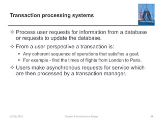 Transaction processing systems
 Process user requests for information from a database
or requests to update the database.
 From a user perspective a transaction is:
 Any coherent sequence of operations that satisfies a goal;
 For example - find the times of flights from London to Paris.
 Users make asynchronous requests for service which
are then processed by a transaction manager.
Chapter 6 Architectural Design 4402/01/2015
 