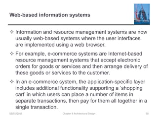 Web-based information systems
 Information and resource management systems are now
usually web-based systems where the user interfaces
are implemented using a web browser.
 For example, e-commerce systems are Internet-based
resource management systems that accept electronic
orders for goods or services and then arrange delivery of
these goods or services to the customer.
 In an e-commerce system, the application-specific layer
includes additional functionality supporting a ‘shopping
cart’ in which users can place a number of items in
separate transactions, then pay for them all together in a
single transaction.
Chapter 6 Architectural Design 5002/01/2015
 