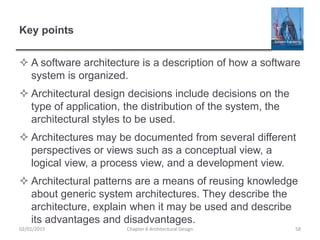 Key points
 A software architecture is a description of how a software
system is organized.
 Architectural design decisions include decisions on the
type of application, the distribution of the system, the
architectural styles to be used.
 Architectures may be documented from several different
perspectives or views such as a conceptual view, a
logical view, a process view, and a development view.
 Architectural patterns are a means of reusing knowledge
about generic system architectures. They describe the
architecture, explain when it may be used and describe
its advantages and disadvantages.
Chapter 6 Architectural Design 5802/01/2015
 